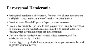 Paroxysmal Hemicrania
• Paroxysmal hemicrania shares many features with cluster headache but
is slightly shorter in the duration of attacks(2 to 30 minutes)
• Onset between 30 and 40 years of age, common in women
• Like cluster headache, the time to peak pain is rapid, usually fewer than
10 minutes, and the headaches are associated with cranial autonomic
features, with lacrimation being the most common.
• Unlike in cluster headache, restlessness is less common, and the
headaches are rarely circadian
• Can be triggered by alcohol, neck movements, or pressure over the neck
or greater occipital nerves.
 