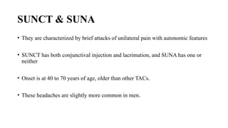 SUNCT & SUNA
• They are characterized by brief attacks of unilateral pain with autonomic features
• SUNCT has both conjunctival injection and lacrimation, and SUNA has one or
neither
• Onset is at 40 to 70 years of age, older than other TACs.
• These headaches are slightly more common in men.
 