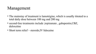 Management
• The mainstay of treatment is lamotrigine, which is usually titrated to a
total daily dose between 100 mg and 200 mg
• second-line treatments include ;topiramate , gabapentin,CBZ,
duloxetine
• Short term relief – steroids,IV lidocaine
 