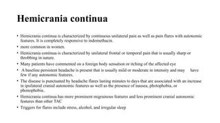 Hemicrania continua
• Hemicrania continua is characterized by continuous unilateral pain as well as pain flares with autonomic
features. It is completely responsive to indomethacin.
• more common in women.
• Hemicrania continua is characterized by unilateral frontal or temporal pain that is usually sharp or
throbbing in nature.
• Many patients have commented on a foreign body sensation or itching of the affected eye
• A baseline persistent headache is present that is usually mild or moderate in intensity and may have
few if any autonomic features.
• The disease is punctuated by headache flares lasting minutes to days that are associated with an increase
in ipsilateral cranial autonomic features as well as the presence of nausea, photophobia, or
phonophobia..
• Hemicrania continua has more prominent migrainous features and less prominent cranial autonomic
features than other TAC
• Triggers for flares include stress, alcohol, and irregular sleep
 