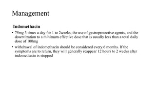 Management
Indomethacin
• 75mg 3 times a day for 1 to 2weeks, the use of gastroprotective agents, and the
downtitration to a minimum effective dose that is usually less than a total daily
dose of 100mg
• withdrawal of indomethacin should be considered every 6 months. If the
symptoms are to return, they will generally reappear 12 hours to 2 weeks after
indomethacin is stopped
 