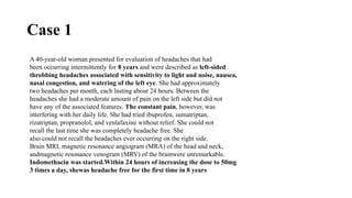 Case 1
A 40-year-old woman presented for evaluation of headaches that had
been occurring intermittently for 8 years and were described as left-sided
throbbing headaches associated with sensitivity to light and noise, nausea,
nasal congestion, and watering of the left eye. She had approximately
two headaches per month, each lasting about 24 hours. Between the
headaches she had a moderate amount of pain on the left side but did not
have any of the associated features. The constant pain, however, was
interfering with her daily life. She had tried ibuprofen, sumatriptan,
rizatriptan, propranolol, and venlafaxine without relief. She could not
recall the last time she was completely headache free. She
also could not recall the headaches ever occurring on the right side.
Brain MRI, magnetic resonance angiogram (MRA) of the head and neck,
andmagnetic resonance venogram (MRV) of the brainwere unremarkable.
Indomethacin was started.Within 24 hours of increasing the dose to 50mg
3 times a day, shewas headache free for the first time in 8 years
 