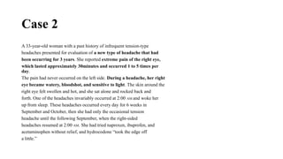 Case 2
A 33-year-old woman with a past history of infrequent tension-type
headaches presented for evaluation of a new type of headache that had
been occurring for 3 years. She reported extreme pain of the right eye,
which lasted approximately 30minutes and occurred 1 to 5 times per
day.
The pain had never occurred on the left side. During a headache, her right
eye became watery, bloodshot, and sensitive to light. The skin around the
right eye felt swollen and hot, and she sat alone and rocked back and
forth. One of the headaches invariably occurred at 2:00 AM and woke her
up from sleep. These headaches occurred every day for 6 weeks in
September and October, then she had only the occasional tension
headache until the following September, when the right-sided
headaches resumed at 2:00 AM. She had tried naproxen, ibuprofen, and
acetaminophen without relief, and hydrocodone “took the edge off
a little.”
 