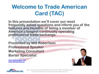 Welcome to Trade American
Card (TAC)
In this presentation we’ll cover our most
frequently asked questions and inform you of the
features and benefits of being a member of
America’s longest continually operating
professional trade exchange.
Presented by Will Robertson
Professional Speaker
Marketing Consultant
Barter Specialist
www.psistrategies.com
www.willrobertson.us
1About Trade American Card / Will Robertson 562-577-7000 / TACMS@Cox.net
© 2013 Trade American Card / www.tradeamericancard.com
 