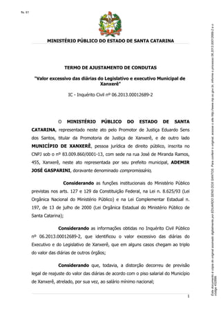 EstedocumentoécópiadooriginalassinadodigitalmenteporEDUARDOSENSDOSSANTOS.Paraconferirooriginal,acesseositehttp://www.mp.sc.gov.br,informeoprocesso06.2013.00012689-2eo
código432899.
fls. 61
MINISTÉRIO PÚBLICO DO ESTADO DE SANTA CATARINA
1
TERMO DE AJUSTAMENTO DE CONDUTAS
"Valor excessivo das diárias do Legislativo e executivo Municipal de
Xanxerê"
IC - Inquérito Civil nº 06.2013.00012689-2
O MINISTÉRIO PÚBLICO DO ESTADO DE SANTA
CATARINA, representado neste ato pelo Promotor de Justiça Eduardo Sens
dos Santos, titular da Promotoria de Justiça de Xanxerê, e de outro lado
MUNICÍPIO DE XANXERÊ, pessoa jurídica de direito público, inscrita no
CNPJ sob o nº 83.009.860/0001-13, com sede na rua José de Miranda Ramos,
455, Xanxerê, neste ato representada por seu prefeito municipal, ADEMIR
JOSÉ GASPARINI, doravante denominado compromissário,
Considerando as funções institucionais do Ministério Público
previstas nos arts. 127 e 129 da Constituição Federal, na Lei n. 8.625/93 (Lei
Orgânica Nacional do Ministério Público) e na Lei Complementar Estadual n.
197, de 13 de julho de 2000 (Lei Orgânica Estadual do Ministério Público de
Santa Catarina);
Considerando as informações obtidas no Inquérito Civil Público
nº 06.2013.00012689-2, que identificou o valor excessivo das diárias do
Executivo e do Legislativo de Xanxerê, que em alguns casos chegam ao triplo
do valor das diárias de outros órgãos;
Considerando que, todavia, a distorção decorreu de previsão
legal de reajuste do valor das diárias de acordo com o piso salarial do Município
de Xanxerê, atrelado, por sua vez, ao salário mínimo nacional;
 