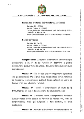 EstedocumentoécópiadooriginalassinadodigitalmenteporEDUARDOSENSDOSSANTOS.Paraconferirooriginal,acesseositehttp://www.mp.sc.gov.br,informeoprocesso06.2013.00012689-2eo
código432899.
fls. 63
MINISTÉRIO PÚBLICO DO ESTADO DE SANTA CATARINA
3
Secretários, Diretores, Coordenadores, Assessores
Exterior: R$ 1.000,00
Capital Federal: R$ 650,00
Capital do Estado e demais municípios com mais de 300km
de distância: R$ 450,00
Municípios com menos de 300km de distância: R$ 245,00
Demais servidores
Exterior: R$ 700,00
Capital Federal: R$ 600,00
Capital do Estado e demais municípios com mais de 300km
de distância: R$ 200,00
Municípios com menos de 300km de distância: R$ 100,00
Parágrafo único. O projeto de lei apresentado também revogará
expressamente o art. 5º da Lei Municipal nº 2.854/2005 e proibirá
expressamente qualquer forma de aplicação dos valores do Executivo em outra
esfera de poder.
Cláusula 2ª - Caso não seja aprovado integralmente o projeto de
lei a que se refere este TAC no prazo de 30 dias da data da entrada na Câmara
de Vereadores, o compromissário publicará decreto aplicando os valores da
Cláusula 1ª em todo o Executivo Municipal.
Cláusula 3ª - Incidirá o compromissário em multa de R$
1.000,00 por dia em caso de descumprimento das cláusulas anteriores;
Cláusula 4ª - O Ministério Público se compromete a não adotar
qualquer medida judicial coletiva ou individual, de natureza civil, contra os
compromissários, desde que cumpridos os itens ajustados, no prazo
estabelecido;
Cláusula 5ª - As multas eventualmente aplicadas reverterão em
 