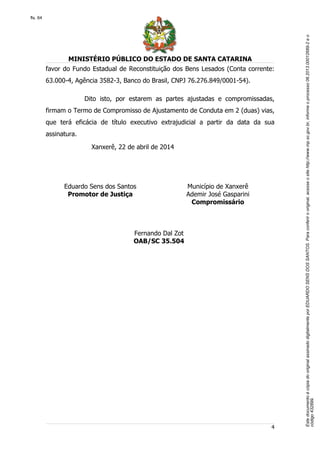 EstedocumentoécópiadooriginalassinadodigitalmenteporEDUARDOSENSDOSSANTOS.Paraconferirooriginal,acesseositehttp://www.mp.sc.gov.br,informeoprocesso06.2013.00012689-2eo
código432899.
fls. 64
MINISTÉRIO PÚBLICO DO ESTADO DE SANTA CATARINA
4
favor do Fundo Estadual de Reconstituição dos Bens Lesados (Conta corrente:
63.000-4, Agência 3582-3, Banco do Brasil, CNPJ 76.276.849/0001-54).
Dito isto, por estarem as partes ajustadas e compromissadas,
firmam o Termo de Compromisso de Ajustamento de Conduta em 2 (duas) vias,
que terá eficácia de título executivo extrajudicial a partir da data da sua
assinatura.
Xanxerê, 22 de abril de 2014
Eduardo Sens dos Santos
Promotor de Justiça
Município de Xanxerê
Ademir José Gasparini
Compromissário
Fernando Dal Zot
OAB/SC 35.504
 