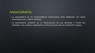 ANGIOGRAFÍA 
• LA ANGIOGRAFÍA ES UN PROCEDIMIENTO RADIOLÓGICO PARA OBSERVAR LOS VASOS 
SANGUÍNEOS DEL CUERPO (ANGIOS). 
• LA ANGIOGRAFÍA CONSISTE EN LA VISUALIZACIÓN DE LAS ARTERIAS Y VENAS DEL 
CEREBRO Y DE LA MEDULA MEDIANTE SU OPACIFICACION CON UN CONTRASTE IODADO. 
 