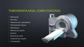 TOMOGRAFÍA AXIAL COMPUTARIZADA 
• DEFINICIÓN 
• HISTORIA 
• PRINCIPIO DEL FUNDAMENTO 
• PROPIEDADES FÍSICAS 
• MATERIALES 
• PARTES DEL EQUIPO 
• COSTOS 
• ESTADO DEL ARTE 
• 3 MARCAS DEL EQUIPO 
• FOTOGRAFÍAS 
 