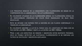 • LOS PRINCIPIOS BÁSICOS DE LA ANGIOGRAFÍA CON FLUORESCEÍNA SE BASAN EN LA 
COMPRENSIÓN DE LA LUMINISCENCIA Y DE LA FLUORESCENCIA. 
• EL COLORANTE UTILIZADO ES LA FLUORESCEÍNA SÓDICA. LA FLUORESCEÍNA SÓDICA ES 
UN HIDROCARBURO CRISTALINO DE COLOR ROJO ANARANJADO DE BAJO PESO 
MOLECULAR. 
• ESTE SE DIFUNDE CON RAPIDEZ POR LA MAYORÍA DE LOS FLUIDOS CORPORALES Y A 
TRAVÉS DE LA CORIOCAPILAR. 
• EL COLORANTE ABSORBE LA LUZ EN EL RANGO AZUL DE LONGITUDES DE ONDA CON UN 
PICO ENTRE LOS 465 A 490NM Y EMITE LA LUZ ENTRE LOS 500 Y 600NM. 
• PESE A QUE LOS ESPECTROS DE EMISIÓN Y ABSORCIÓN ESTÁN BASTANTE PRÓXIMOS, 
SÓLO ES POSIBLE DETECTAR LAS SUSTANCIAS FLUORESCENTES SI SE EMPLEAN LOS 
FILTROS DE EXCITACIÓN Y ABSORCIÓN ADECUADOS. 
 