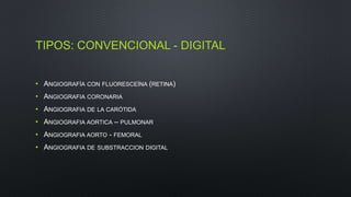 TIPOS: CONVENCIONAL - DIGITAL 
• ANGIOGRAFÍA CON FLUORESCEÍNA (RETINA) 
• ANGIOGRAFIA CORONARIA 
• ANGIOGRAFIA DE LA CARÓTIDA 
• ANGIOGRAFIA AORTICA – PULMONAR 
• ANGIOGRAFIA AORTO - FEMORAL 
• ANGIOGRAFIA DE SUBSTRACCION DIGITAL 
 