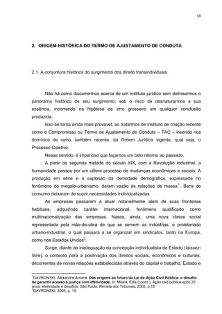 10
2. ORIGEM HISTÓRICA DO TERMO DE AJUSTAMENTO DE CONDUTA
2.1. A conjuntura histórica do surgimento dos direito transindividuais.
Não há como discorrermos acerca de um instituto jurídico sem delinearmos o
panorama histórico de seu surgimento, sob o risco de desnaturarmos a sua
essência, incorrendo na hipótese de erro grosseiro em qualquer conclusão
produzida.
Isso se torna ainda mais provável, ao tratarmos de instituto de criação recente
como o Compromisso ou Termo de Ajustamento de Conduta – TAC – inserido nos
domínios de ramo, também recente, da Ordem Jurídica vigente, qual seja, o
Processo Coletivo.
Nesse sentido, é imperioso que façamos um belo retorno ao passado.
A partir da segunda metade do século XIX, com a Revolução Industrial, a
humanidade passou por um célere processo de mudanças econômicas e sociais. A
produção em série e a explosão da densidade demográfica, expressada no
fenômeno do megalo-urbanismo, deram vazão às relações de massa1
. Bens de
consumo deixaram de suprir necessidades individualizadas.
As empresas passaram a atuar notavelmente além de suas fronteiras
habituais, adquirindo caráter internacional, fenômeno qualificado como
multinacionalização das empresas. Nasce, ainda, uma nova classe social
representada pela mão-de-obra de que se servem as indústrias, o proletariado
urbano-industrial, o qual passará a se organizar em sindicatos, tanto na Europa,
como nos Estados Unidos2
.
Surge, diante da inadequação da concepção individualista de Estado (laissez-
faire), o contexto para a positivação dos direitos sociais, econômicos e culturais,
decorrentes de novas relações estabelecidas através do capital e trabalho, Estado e
1
GAVRONSKI, Alexandre Amaral. Das origens ao futuro da Lei de Ação Civil Pública: o desafio
de garantir acesso à justiça com efetividade. In: Milaré, Edis (coord.). Ação civil pública após 20
anos: efetividade e desafios. São Paulo: Revista dos Tribunais, 2005, p.18
2
GAVRONSKI, 2005, p. 19.
 