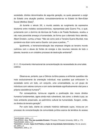 11
sociedade, direitos denominados de segunda geração, os quais passaram a exigir
do Estado uma atuação positiva, consubstanciando-se no Estado do Bem-Estar
Social (Welfare State)3
.
Já durante o século XX, o mundo assistiu ao surgimento da expressiva
dicotomia entre modelos socioeconômicos, representada pela Guerra Fria, a qual,
juntamente com o domínio de técnicas de Fusão e de Fissão Nucleares, revelou a
não mais paranóide ameaça à humanidade, de forma que o afamado físico alemão,
Albert Einstein, cunhou a frase: “Não sei como será a Terceira Guerra Mundial, mas
ponderei-vos dizer como será a Quarta: com paus e pedras...”4
.
Igualmente, a transnacionalização das empresas dirigida ao terceiro mundo
culminou com o abuso de fontes de energia e dos recursos naturais de todo o
planeta, levando a um cristalino processo de destruição ambiental5
.
2.1.1. O movimento internacional de conscientização da necessidade de uma tutela
coletiva
Observa-se, portanto, que a Ciência Jurídica passou a enfrentar questões não
mais exclusivamente de orientação individual, mas questões que enfocavam “a
sociedade como um todo, um conjunto, uma universalidade, ou um grupo de
indivíduos com valores comuns e com certa identidade significativamente vital para a
própria coexistência humana”6
.
Por consequência, tornou-se cogente a positivação dos novos direitos
humanos fundamentais, agora ainda mais vulneráveis, tais como: o direito à paz, ao
meio ambiente preservado, ao patrimônio cultural da humanidade. Surgem, então,
os direitos da terceira geração7
.
Por outro lado, diante do contexto histórico delineado supra, iniciou-se um
processo de conscientização da comunidade jurídica acerca da temática do acesso
3
GAVRONSKI, 2005, p. 21.
4
CALAPRICE, Alice. The new quotable Einstein. Princeton: Princeton University, 2005, p. 173.
5
GAVRONSKI, 2005, p. 21.
6
RIZZARDO, Arnaldo. Ação Civil Pública e Ação de Improbidade Administrativa. Rio de Janeiro:
GZ, 2009, p.4.
7
RIZZARDO, 2009, p. 21.
 