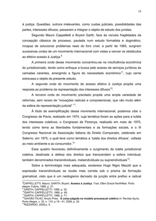 12
à justiça. Questões, outrora irrelevantes, como custas judiciais, possibilidades das
partes, interesses difusos, passaram a integrar o objeto de estudo dos juristas.
Segundo Mauro Cappelletti e Bryant Garth, face às visíveis fragilidades da
concepção clássica de processo, pautada num estudo formalista e dogmático,
incapaz de solucionar problemas reais do foro cível, a partir de 1965, surgiram
sucessivas ondas de um movimento internacional com vistas a vencer os obstáculos
ao efetivo acesso à Justiça.8
A primeira onda desse movimento concentrou-se na insuficiência econômica
do jurisdicionado, tendo como enfoque a busca pelo acesso de serviços jurídicos às
camadas carentes, emergindo a figura do necessitado econômico 9
, cujo cerne
extravasa o objeto do presente estudo.
A segunda onda do movimento de acesso efetivo à Justiça propõe uma
resposta ao problema da representação dos interesses difusos10
.
A terceira onda do movimento precitado propõe uma ampla variedade de
reformas, sem receio de “inovações radicais e compreensivas, que vão muito além
da esfera de representação judicial” 11
.
À título de exemplificação desse movimento internacional, podemos citar o
Congresso de Pavia, realizado em 1974, cuja temática foram as ações para a tutela
dos interesses coletivos; o Congresso de Florença, realizado em maio de 1975,
tendo como tema as liberdades fundamentais e as formações sociais, e o III
Congresso Nacional da Associação Italiana de Direito Comparado, celebrado em
Salerno, em 1975, o qual teve como temática a ‘tutela dos direitos difusos’, voltada
ao meio ambiente e ao consumidor.12
Esse quadro favoreceu definitivamente o surgimento da tutela jurisdicional
coletiva, destinada à defesa dos direitos que transcendem a esfera individual,
também denominados transindividuais, metaindividuais ou supraindividuais13
.
Sobre a terminologia mais adequada, esclarece Hugo Nigro Mazzili que a
expressão transindividuais se revela mais correta sob o prisma da formação
gramatical, visto que é um neologismo derivado da junção entre prefixo e radical
8
CAPPELLETTI, Mauro; GARTH, Bryant. Acesso à Justiça. Trad. Ellen Gracie Northfleet. Porto
Alegre: Fabris, 1988, p. 31.
9
GARTH; CAPPELLETTI, 1988, p. 32.
10
GARTH; CAPPELLETTI, 1988, p. 49.
11
GARTH; CAPPELLETTI, 1988, p. 71.
12
GAVIÃO FILHO, Anizio Pires. A coisa julgada no modelo processual coletivo.In: Revista Ajuris,
Porto Alegre, v. 35, n. 110, p 19 - 41, 2008, p. 25.
13
RIZZARDO, 2009,p. 5.
 