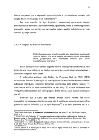 13
latinos, ao passo que a expressão metaindividuais é um hibridismo formado pela
adição de um prefixo grego a um radical latino14
.
Por uma questão de rigor linguístico, adotaremos unicamente direitos
transindividuais doravante, por entendermos, igualmente, como a terminologia mais
adequada, ainda que ambas as expressões sejam usadas indistintamente pela
doutrina e jurisprudência.
2.1.2. A chegada ao Brasil do movimento
O direito processual brasileiro partiu dos exercícios teóricos da
doutrina italiana dos anos setenta para construir um sistema de
tutela jurisdicional dos interesses difusos que fosse
imediatamente operativo.15
Essas concepções do caráter cogente de uma tutela jurisdicional coletiva para
tratar de uma nova categoria de direitos que emergia - os direitos transindividuais -
acabaram chegando até o Brasil.
A sistemática adotada pelo Código de Processo Civil de 1973 (CPC)
mostrava-se limitada “à prestação da tutela jurisdicional em caso de lesões a direitos
subjetivos individuais, mediante demandas promovidas pelo próprio lesado” 16
,
conforme se extrai da interpretação literal de seu artigo 6º, o qual estabelece que
“Ninguém poderá pleitear, em nome próprio, direito alheio, salvo quando autorizado
por lei” 17
.
Sinala-se que a tutela dos direitos difusos estava restrita aos casos
insculpidos na legislação vigente à época, isto é, restrita ao conceito de patrimônio
público da Lei n.4.717/1965 (Lei da Ação Popular) 18
, e ao meio ambiente na Lei n.
14
MAZZILLI, Hugo Nigro. A defesa dos interesses difusos em juízo. 25. ed. São Paulo: Saraiva,
2012, p. 52.
15
GRINOVER, Ada Pellegrini. O Termo de Ajustamento de Conduta no Âmbito de Defesa da
Concorrência. In: Revista Magister de Direito Empresarial, Concorrencial e do Consumidor, São
Paulo, v. 8, p. 73 – 83, 2012, p. 76.
16
ZAVASCKI, Teori Albino. Processo Coletivo: tutela de direitos coletivos e tutela coletiva de direitos.
3. ed. São Paulo: Revista dos Tribunais, 2008. p.125.
17
Lei 5.869/1973.
18
Nesse sentido é a disposição do artigo 1º da Lei de Ação Popular que define a extensão da
expressão patrimônio público:
 
