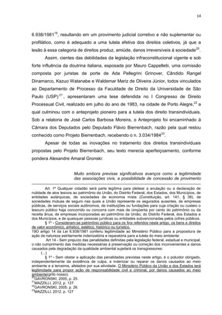 14
6.938/198119
, resultando em um provimento judicial corretivo e não suplementar ou
profilático, como é adequado a uma tutela efetiva dos direitos coletivos, já que a
lesão à essa categoria de direitos produz, amiúde, danos irreversíveis à sociedade20
.
Assim, cientes das debilidades da legislação infraconstitucional vigente e sob
forte influência da doutrina italiana, esposada por Mauro Cappelletii, uma comissão
composta por juristas de porte de Ada Pellegrini Grinover, Cândido Rangel
Dinamarco, Kazuo Watanabe e Waldemar Mariz de Oliveira Júnior, todos vinculados
ao Departamento de Processo da Faculdade de Direito da Universidade de São
Paulo (USP) 21
, apresentaram uma tese defendida no I Congresso de Direito
Processual Civil, realizado em julho do ano de 1983, na cidade de Porto Alegre,22
a
qual culminou com o anteprojeto pioneiro para a tutela dos direito transindividuais.
Sob a relatoria de José Carlos Barbosa Moreira, o Anteprojeto foi encaminhado à
Câmara dos Deputados pelo Deputado Flávio Bierrenbach, razão pela qual restou
conhecido como Projeto Bierrenbach, recebendo o n. 3.034/198423
.
Apesar de todas as inovações no tratamento dos direitos transindividuais
propostas pelo Projeto Bierrenbach, seu texto merecia aperfeiçoamento, conforme
pondera Alexandre Amaral Gronski:
Muito embora previsse significativos avanços como a legitimidade
das associações civis, a possibilidade de concessão de provimento
Art. 1º Qualquer cidadão será parte legítima para pleitear a anulação ou a declaração de
nulidade de atos lesivos ao patrimônio da União, do Distrito Federal, dos Estados, dos Municípios, de
entidades autárquicas, de sociedades de economia mista (Constituição, art. 141, § 38), de
sociedades mútuas de seguro nas quais a União represente os segurados ausentes, de empresas
públicas, de serviços sociais autônomos, de instituições ou fundações para cuja criação ou custeio o
tesouro público haja concorrido ou concorra com mais de cinqüenta por cento do patrimônio ou da
receita ânua, de empresas incorporadas ao patrimônio da União, do Distrito Federal, dos Estados e
dos Municípios, e de quaisquer pessoas jurídicas ou entidades subvencionadas pelos cofres públicos.
§ 1º - Consideram-se patrimônio público para os fins referidos neste artigo, os bens e direitos
de valor econômico, artístico, estético, histórico ou turístico.
19O artigo 14 da Lei 6.938/1981 conferiu legitimidade ao Ministério Público para a propositura de
ação de natureza estritamente indenizatória e reparatória para a tutela do meio ambiente:
Art 14 - Sem prejuízo das penalidades definidas pela legislação federal, estadual e municipal,
o não cumprimento das medidas necessárias à preservação ou correção dos inconvenientes e danos
causados pela degradação da qualidade ambiental sujeitará os transgressores:
(...)
§ 1º - Sem obstar a aplicação das penalidades previstas neste artigo, é o poluidor obrigado,
independentemente da existência de culpa, a indenizar ou reparar os danos causados ao meio
ambiente e a terceiros, afetados por sua atividade. O Ministério Público da União e dos Estados terá
legitimidade para propor ação de responsabilidade civil e criminal, por danos causados ao meio
ambiente(grifo nosso).
20
GAVRONSKI, 2005, p. 25.
21
MAZZILLI, 2012, p. 127.
22
GAVRONSKI, 2005. p. 26.
23
MAZZILLI, 2012. p. 127
 