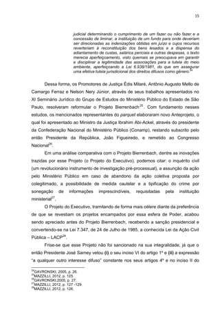 15
judicial determinando o cumprimento de um fazer ou não fazer e a
concessão de liminar, a instituição de um fundo para onde deveriam
ser direcionadas as indenizações obtidas em juízo e cujos recursos
reverteriam à reconstituição dos bens lesados e a dispensa do
adiantamento de custas, salários periciais e outras despesas, o texto
merecia aperfeiçoamento, visto quemais se preocupava em garantir
e disciplinar a legitimidade das associações para a tutela do meio
ambiente, aperfeiçoando a Lei 6.938/1981, do que em assegurar
uma efetiva tutela jurisdicional dos direitos difusos como gênero.24
Dessa forma, os Promotores de Justiça Édis Milaré, Antônio Augusto Mello de
Camargo Ferraz e Nelson Nery Júnior, através de seus trabalhos apresentados no
XI Seminário Jurídico do Grupo de Estudos do Ministério Público do Estado de São
Paulo, resolveram reformular o Projeto Bierrenbach25
. Com fundamento nesses
estudos, os mencionados representantes do parquet elaboraram novo Anteprojeto, o
qual foi apresentado ao Ministro da Justiça Ibrahim Abi-Ackel, através do presidente
da Confederação Nacional do Ministério Público (Conamp), restando subscrito pelo
então Presidente da República, João Figueiredo, e remetido ao Congresso
Nacional26
.
Em uma análise comparativa com o Projeto Bierrenbach, dentre as inovações
trazidas por esse Projeto (o Projeto do Executivo), podemos citar: o inquérito civil
(um revolucionário instrumento de investigação pré-processual), a assunção da ação
pelo Ministério Público em caso de abandono da ação coletiva proposta por
colegitimado, a possibilidade de medida cautelar e a tipificação do crime por
sonegação de informações imprescindíveis, requisitadas pela instituição
ministerial27
.
O Projeto do Executivo, tramitando de forma mais célere diante da preferência
de que se revestiam os projetos encampados por essa esfera de Poder, acabou
sendo apreciado antes do Projeto Bierrenbach, recebendo a sanção presidencial e
convertendo-se na Lei 7.347, de 24 de Julho de 1985, a conhecida Lei da Ação Civil
Pública – LACP28
.
Frise-se que esse Projeto não foi sancionado na sua integralidade, já que o
então Presidente José Sarney vetou (i) o seu inciso VI do artigo 1º e (ii) a expressão
“a qualquer outro interesse difuso” constante nos seus artigos 4º e no inciso II do
24
GAVRONSKI, 2005, p. 26.
25
MAZZILLI, 2012, p. 125.
26
GAVRONSKI,2005, p. 27.
27
MAZZILLI, 2012, p. 127 -129.
28
MAZZILLI, 2012, p. 126.
 