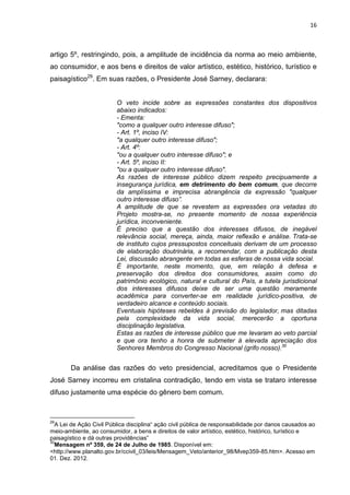 16
artigo 5º, restringindo, pois, a amplitude de incidência da norma ao meio ambiente,
ao consumidor, e aos bens e direitos de valor artístico, estético, histórico, turístico e
paisagístico29
. Em suas razões, o Presidente José Sarney, declarara:
O veto incide sobre as expressões constantes dos dispositivos
abaixo indicados:
- Ementa:
"como a qualquer outro interesse difuso";
- Art. 1º, inciso IV:
"a qualquer outro interesse difuso";
- Art. 4º:
"ou a qualquer outro interesse difuso"; e
- Art. 5º, inciso II:
"ou a qualquer outro interesse difuso".
As razões de interesse público dizem respeito precipuamente a
insegurança jurídica, em detrimento do bem comum, que decorre
da amplíssima e imprecisa abrangência da expressão "qualquer
outro interesse difuso”.
A amplitude de que se revestem as expressões ora vetadas do
Projeto mostra-se, no presente momento de nossa experiência
jurídica, inconveniente.
É preciso que a questão dos interesses difusos, de inegável
relevância social, mereça, ainda, maior reflexão e análise. Trata-se
de instituto cujos pressupostos conceituais derivam de um processo
de elaboração doutrinária, a recomendar, com a publicação desta
Lei, discussão abrangente em todas as esferas de nossa vida social.
É importante, neste momento, que, em relação à defesa e
preservação dos direitos dos consumidores, assim como do
patrimônio ecológico, natural e cultural do País, a tutela jurisdicional
dos interesses difusos deixe de ser uma questão meramente
acadêmica para converter-se em realidade jurídico-positiva, de
verdadeiro alcance e conteúdo sociais.
Eventuais hipóteses rebeldes à previsão do legislador, mas ditadas
pela complexidade da vida social, merecerão a oportuna
disciplinação legislativa.
Estas as razões de interesse público que me Ievaram ao veto parcial
e que ora tenho a honra de submeter à elevada apreciação dos
Senhores Membros do Congresso Nacional (grifo nosso).30
Da análise das razões do veto presidencial, acreditamos que o Presidente
José Sarney incorreu em cristalina contradição, tendo em vista se trataro interesse
difuso justamente uma espécie do gênero bem comum.
29
A Lei de Ação Civil Pública disciplina“ ação civil pública de responsabilidade por danos causados ao
meio-ambiente, ao consumidor, a bens e direitos de valor artístico, estético, histórico, turístico e
paisagístico e dá outras providências”
30
Mensagem nº 359, de 24 de Julho de 1985. Disponível em:
<http://www.planalto.gov.br/ccivil_03/leis/Mensagem_Veto/anterior_98/Mvep359-85.htm>. Acesso em
01. Dez. 2012.
 