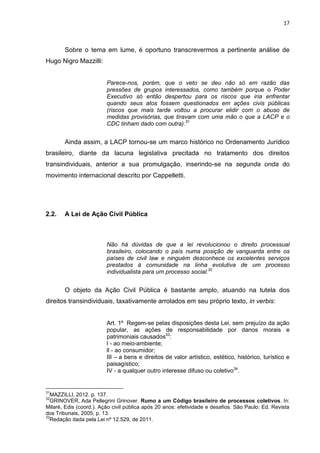 17
Sobre o tema em lume, é oportuno transcrevermos a pertinente análise de
Hugo Nigro Mazzilli:
Parece-nos, porém, que o veto se deu não só em razão das
pressões de grupos interessados, como também porque o Poder
Executivo só então despertou para os riscos que iria enfrentar
quando seus atos fossem questionados em ações civis públicas
(riscos que mais tarde voltou a procurar elidir com o abuso de
medidas provisórias, que tiravam com uma mão o que a LACP e o
CDC tinham dado com outra).31
Ainda assim, a LACP tornou-se um marco histórico no Ordenamento Jurídico
brasileiro, diante da lacuna legislativa precitada no tratamento dos direitos
transindividuais, anterior a sua promulgação, inserindo-se na segunda onda do
movimento internacional descrito por Cappelletti.
2.2. A Lei de Ação Civil Pública
Não há dúvidas de que a lei revolucionou o direito processual
brasileiro, colocando o país numa posição de vanguarda entre os
países de civil law e ninguém desconhece os excelentes serviços
prestados à comunidade na linha evolutiva de um processo
individualista para um processo social.32
O objeto da Ação Civil Pública é bastante amplo, atuando na tutela dos
direitos transindividuais, taxativamente arrolados em seu próprio texto, in verbis:
Art. 1º Regem-se pelas disposições desta Lei, sem prejuízo da ação
popular, as ações de responsabilidade por danos morais e
patrimoniais causados33
:
l - ao meio-ambiente;
ll - ao consumidor;
III – a bens e direitos de valor artístico, estético, histórico, turístico e
paisagístico;
IV - a qualquer outro interesse difuso ou coletivo34
.
31
MAZZILLI, 2012. p. 137.
32
GRINOVER, Ada Pellegrini Grinover. Rumo a um Código brasileiro de processos coletivos. In:
Milaré, Edis (coord.). Ação civil pública após 20 anos: efetividade e desafios. São Paulo: Ed. Revista
dos Tribunais, 2005, p. 13.
33
Redação dada pela Lei nº 12.529, de 2011.
 