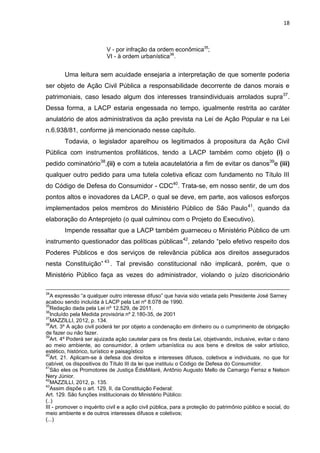 18
V - por infração da ordem econômica35
;
VI - à ordem urbanística36
.
Uma leitura sem acuidade ensejaria a interpretação de que somente poderia
ser objeto de Ação Civil Pública a responsabilidade decorrente de danos morais e
patrimoniais, caso lesado algum dos interesses transindividuais arrolados supra37
.
Dessa forma, a LACP estaria engessada no tempo, igualmente restrita ao caráter
anulatório de atos administrativos da ação prevista na Lei de Ação Popular e na Lei
n.6.938/81, conforme já mencionado nesse capítulo.
Todavia, o legislador aparelhou os legitimados à propositura da Ação Civil
Pública com instrumentos profiláticos, tendo a LACP também como objeto (i) o
pedido cominatório38
,(ii) e com a tutela acautelatória a fim de evitar os danos39
e (iii)
qualquer outro pedido para uma tutela coletiva eficaz com fundamento no Título III
do Código de Defesa do Consumidor - CDC40
. Trata-se, em nosso sentir, de um dos
pontos altos e inovadores da LACP, o qual se deve, em parte, aos valiosos esforços
implementados pelos membros do Ministério Público de São Paulo41
, quando da
elaboração do Anteprojeto (o qual culminou com o Projeto do Executivo).
Impende ressaltar que a LACP também guarneceu o Ministério Público de um
instrumento questionador das políticas públicas42
, zelando “pelo efetivo respeito dos
Poderes Públicos e dos serviços de relevância pública aos direitos assegurados
nesta Constituição” 43
. Tal previsão constitucional não implicará, porém, que o
Ministério Público faça as vezes do administrador, violando o juízo discricionário
34
A expressão “a qualquer outro interesse difuso” que havia sido vetada pelo Presidente José Sarney
acabou sendo incluída à LACP pela Lei nº 8.078 de 1990.
35
Redação dada pela Lei nº 12.529, de 2011.
36
Incluído pela Medida provisória nº 2.180-35, de 2001
37
MAZZILLI, 2012, p. 134.
38
Art. 3º A ação civil poderá ter por objeto a condenação em dinheiro ou o cumprimento de obrigação
de fazer ou não fazer.
39
Art. 4º Poderá ser ajuizada ação cautelar para os fins desta Lei, objetivando, inclusive, evitar o dano
ao meio ambiente, ao consumidor, à ordem urbanística ou aos bens e direitos de valor artístico,
estético, histórico, turístico e paisagístico
40
Art. 21. Aplicam-se à defesa dos direitos e interesses difusos, coletivos e individuais, no que for
cabível, os dispositivos do Título III da lei que instituiu o Código de Defesa do Consumidor.
41
São eles os Promotores de Justiça ÉdisMilaré, Antônio Augusto Mello de Camargo Ferraz e Nelson
Nery Júnior.
42
MAZZILLI, 2012, p. 135.
43
Assim dispõe o art. 129, II, da Constituição Federal:
Art. 129. São funções institucionais do Ministério Público:
(..)
III - promover o inquérito civil e a ação civil pública, para a proteção do patrimônio público e social, do
meio ambiente e de outros interesses difusos e coletivos;
(...)
 