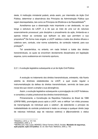 19
deste. A instituição ministerial poderá, ainda assim, por intermédio da Ação Civil
Pública, determinar a observância dos Princípios da Administração Pública que
sejam desrespeitados, tais como os Princípios da Eficiência e da Razoabilidade44
.
Acreditamos que a observação mais importante a ser destacada, no que
tange a estrutura da LACP, é a de que se trata de uma Lei de natureza
essencialmente processual, pois disciplina o procedimento da ação, limitando-se a
apenas indicar as condutas que tipificam os atos que permitem a sua
propositura45
.De forma mais singela: a LACP viabiliza a tutela dos direitos difusos e
coletivos sem, contudo, criar norma substantiva, de conteúdo material, para sua
proteção46
.
Tal característica, no entanto, em nada limitará a tutela dos direitos
transindividuais, os quais se encontram devidamente disciplinados em legislação
esparsa, como avaliaremos em momento oportuno.
2.2.1. A evolução legislativa subsequente a Lei de Ação Civil Pública
A evolução no tratamento dos direitos transindividuais, entretanto, não ficaria
adstrita às diretrizes estabelecidas na LACP, a qual coube regular a
instrumentalização da defesa do direitos transindividuais, servindo de base para
novas leis que vieram a ampliar a sua abrangência.
Assim, a evolução legislativa subsequente a promulgação da LACP fortaleceu
e consolidou a tutela jurisdicional dos direitos transindividuais.
Primeiramente, a Constituição da República Federativa do Brasil de 1988
(CRFB/1988), promulgada pouco após a LACP, veio a ratificar “um nítido processo
de transmigração do individual para o coletivo”, (i) estendendo o princípio da
inafastabilidade do controle jurisdicional à lesão ou ameaça a qualquer direito (seja
de natureza individual, seja de natureza coletiva) e (ii)concedendo o status
44
MAZZILLI, 2012, p. 141-144.
45
RIZZARDO, 2009, p. 9.
46
MEIRELLES, Hely Lopes; MENDES, Gilmar Ferreira; WALD, Arnoldo. Mandado de segurança,
ação popular, ação civil pública. 32. ed. São Paulo: Malheiros, 2009, p. 183.
 