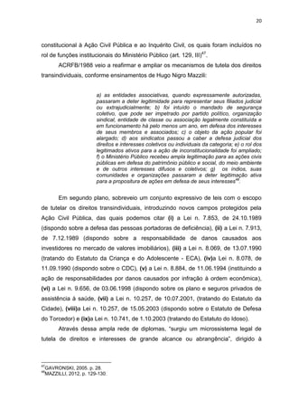 20
constitucional à Ação Civil Pública e ao Inquérito Civil, os quais foram incluídos no
rol de funções institucionais do Ministério Público (art. 129, III)47
.
ACRFB/1988 veio a reafirmar e ampliar os mecanismos de tutela dos direitos
transindividuais, conforme ensinamentos de Hugo Nigro Mazzili:
a) as entidades associativas, quando expressamente autorizadas,
passaram a deter legitimidade para representar seus filiados judicial
ou extrajudicialmente; b) foi intuído o mandado de segurança
coletivo, que pode ser impetrado por partido político, organização
sindical, entidade de classe ou associação legalmente constituída e
em funcionamento há pelo menos um ano, em defesa dos interesses
de seus membros e associados; c) o objeto da ação popular foi
alargado; d) aos sindicatos passou a caber a defesa judicial dos
direitos e interesses coletivos ou individuais da categoria; e) o rol dos
legitimados ativos para a ação de inconstitucionalidade foi ampliado;
f) o Ministério Público recebeu ampla legitimação para as ações civis
públicas em defesa do patrimônio público e social, do meio ambiente
e de outros interesses difusos e coletivos; g) os índios, suas
comunidades e organizações passaram a deter legitimação ativa
para a propositura de ações em defesa de seus interesses48
.
Em segundo plano, sobreveio um conjunto expressivo de leis com o escopo
de tutelar os direitos transindividuais, introduzindo novos campos protegidos pela
Ação Civil Pública, das quais podemos citar (i) a Lei n. 7.853, de 24.10.1989
(dispondo sobre a defesa das pessoas portadoras de deficiência), (ii) a Lei n. 7.913,
de 7.12.1989 (dispondo sobre a responsabilidade de danos causados aos
investidores no mercado de valores imobiliários), (iii) a Lei n. 8.069, de 13.07.1990
(tratando do Estatuto da Criança e do Adolescente - ECA), (iv)a Lei n. 8.078, de
11.09.1990 (dispondo sobre o CDC), (v) a Lei n. 8.884, de 11.06.1994 (instituindo a
ação de responsabilidades por danos causados por infração à ordem econômica),
(vi) a Lei n. 9.656, de 03.06.1998 (dispondo sobre os plano e seguros privados de
assistência à saúde, (vii) a Lei n. 10.257, de 10.07.2001, (tratando do Estatuto da
Cidade), (viii)a Lei n. 10.257, de 15.05.2003 (dispondo sobre o Estatuto de Defesa
do Torcedor) e (ix)a Lei n. 10.741, de 1.10.2003 (tratando do Estatuto do Idoso).
Através dessa ampla rede de diplomas, “surgiu um microssistema legal de
tutela de direitos e interesses de grande alcance ou abrangência”, dirigido à
47
GAVRONSKI, 2005. p. 28.
48
MAZZILLI, 2012, p. 129-130.
 