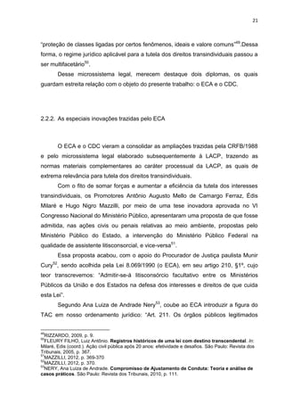 21
“proteção de classes ligadas por certos fenômenos, ideais e valore comuns”49
.Dessa
forma, o regime jurídico aplicável para a tutela dos direitos transindividuais passou a
ser multifacetário50
.
Desse microssistema legal, merecem destaque dois diplomas, os quais
guardam estreita relação com o objeto do presente trabalho: o ECA e o CDC.
2.2.2. As especiais inovações trazidas pelo ECA
O ECA e o CDC vieram a consolidar as ampliações trazidas pela CRFB/1988
e pelo microssistema legal elaborado subsequentemente à LACP, trazendo as
normas materiais complementares ao caráter processual da LACP, as quais de
extrema relevância para tutela dos direitos transindividuais.
Com o fito de somar forças e aumentar a eficiência da tutela dos interesses
transindividuais, os Promotores Antônio Augusto Mello de Camargo Ferraz, Édis
Milaré e Hugo Nigro Mazzilli, por meio de uma tese inovadora aprovada no VI
Congresso Nacional do Ministério Público, apresentaram uma proposta de que fosse
admitida, nas ações civis ou penais relativas ao meio ambiente, propostas pelo
Ministério Público do Estado, a intervenção do Ministério Público Federal na
qualidade de assistente litisconsorcial, e vice-versa51
.
Essa proposta acabou, com o apoio do Procurador de Justiça paulista Munir
Cury52
, sendo acolhida pela Lei 8.069/1990 (o ECA), em seu artigo 210, §1º, cujo
teor transcrevemos: “Admitir-se-á litisconsórcio facultativo entre os Ministérios
Públicos da União e dos Estados na defesa dos interesses e direitos de que cuida
esta Lei”.
Segundo Ana Luiza de Andrade Nery53
, coube ao ECA introduzir a figura do
TAC em nosso ordenamento jurídico: “Art. 211. Os órgãos públicos legitimados
49
RIZZARDO, 2009, p. 9.
50
FLEURY FILHO, Luiz Antônio. Registros históricos de uma lei com destino transcendental. In:
Milaré, Edis (coord.). Ação civil pública após 20 anos: efetividade e desafios. São Paulo: Revista dos
Tribunais, 2005, p. 367.
51
MAZZILLI, 2012, p. 369-370
52
MAZZILLI, 2012, p. 370.
53
NERY, Ana Luiza de Andrade. Compromisso de Ajustamento de Conduta: Teoria e análise de
casos práticos. São Paulo: Revista dos Tribunais, 2010, p. 111.
 