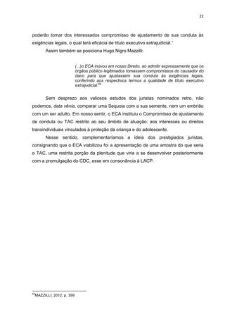 22
poderão tomar dos interessados compromisso de ajustamento de sua conduta às
exigências legais, o qual terá eficácia de título executivo extrajudicial.”
Assim também se posiciona Hugo Nigro Mazzilli:
(...)o ECA inovou em nosso Direito, ao admitir expressamente que os
órgãos público legitimados tomassem compromissos do causador do
dano para que ajustassem sua conduta às exigências legais,
conferindo aos respectivos termos a qualidade de título executivo
extrajudicial.54
Sem desprezo aos valiosos estudos dos juristas nominados retro, não
podemos, data vênia, comparar uma Sequoia com a sua semente, nem um embrião
com um ser adulto. Em nosso sentir, o ECA instituiu o Compromisso de ajustamento
de conduta ou TAC restrito ao seu âmbito de atuação: aos interesses ou direitos
transindividuais vinculados à proteção da criança e do adolescente.
Nesse sentido, complementaríamos a ideia dos prestigiados juristas,
consignando que o ECA viabilizou foi a apresentação de uma amostra do que seria
o TAC, uma restrita porção da plenitude que viria a se desenvolver posteriormente
com a promulgação do CDC, esse em consonância à LACP.
54
MAZZILLI, 2012, p. 399
 