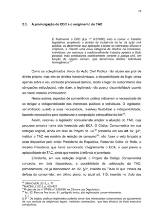 23
2.3. A promulgação do CDC e o surgimento do TAC
E finalmente o CDC (Lei nº 8.078/90) veio a coroar o trabalho
legislativo, ampliando o âmbito de incidência da lei da ação civil
pública, ao determinar sua aplicação a todos os interesses difusos e
coletivos, e criando uma nova categoria de direitos ou interesses,
individuais por natureza e tradicionalmente tratados apenas a título
pessoal, mas conduzíveis coletivamente perante a justiça civil, em
função da origem comum, que denominou direitos individuais
homogêneos.55
Como os colegitimados ativos da Ação Civil Pública não atuam em prol de
direito próprio, mas sim de direitos transindividuais, a disponibilidade do litígio versa
apenas sobre o seu conteúdo processual (tempo, modo e lugar do cumprimento das
obrigações estipuladas), vale dizer, o legitimado não possui disponibilidade quanto
ao direito material controvertido.
Nessa esteira, aspectos de conveniência prática indicavam a necessidade de
se mitigar a indisponibilidade dos interesses públicos e individuais. O legislador,
sensibilizado quanto a essa necessidade, resolveu flexibilizar a indisponibilidade,
fazendo concessões para oportunizar a composição extrajudicial da lide56
.
Assim, resolveu o legislador consumerista ampliar a atuação do TAC, cuja
pequena amostra havia sido fornecida pelo ECA. O Código Consumerista em sua
redação original, ainda em fase de Projeto de Lei,57
pretendia em seu art. 82, §3º,
instituir o TAC em matéria de relação de consumo58
, não fosse o veto lançado a
esse dispositivo pelo então Presidente da República, Fernando Collor de Mello, o
mesmo Presidente que havia sancionado integralmente o ECA, o qual previa a
aplicabilidade do TAC, ainda que restrito à infância e juventude.
Entretanto, em sua redação original, o Projeto do Código Consumerista
concedia, em dois dispositivos, a possibilidade de celebração do TAC:
primeiramente, no já mencionado art. 82, §3º, inserido no Título III que tratava da
defesa do consumidor; em último plano, no atual art. 113, inserido no título das
55
GRINOVER, 2012, p. 77.
56
MAZZILLI, 2012, p. 425-427.
57
Projeto de Lei nº 97/89 (nº 3.683/89, na Câmara dos Deputados).
58
Art. 82. Para os fins do art. 81, parágrafo único, são legitimados concorrentemente:
(...)
§ 3º - Os órgãos públicos legitimados poderão tomar dos interessados compromisso de ajustamento
de sua conduta às exigências legais, mediante cominações, que terá eficácia de título executivo
extrajudicial.
 