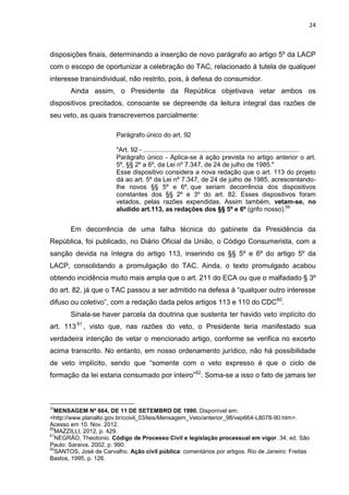 24
disposições finais, determinando a inserção de novo parágrafo ao artigo 5º da LACP
com o escopo de oportunizar a celebração do TAC, relacionado à tutela de qualquer
interesse transindividual, não restrito, pois, à defesa do consumidor.
Ainda assim, o Presidente da República objetivava vetar ambos os
dispositivos precitados, consoante se depreende da leitura integral das razões de
seu veto, as quais transcrevemos parcialmente:
Parágrafo único do art. 92
"Art. 92 - .......................................................................................
Parágrafo único - Aplica-se à ação prevista no artigo anterior o art.
5º, §§ 2º a 6º, da Lei nº 7.347, de 24 de julho de 1985."
Esse dispositivo considera a nova redação que o art. 113 do projeto
dá ao art. 5º da Lei nº 7.347, de 24 de julho de 1985, acrescentando-
lhe novos §§ 5º e 6º, que seriam decorrência dos dispositivos
constantes dos §§ 2º e 3º do art. 82. Esses dispositivos foram
vetados, pelas razões expendidas. Assim também, vetam-se, no
aludido art.113, as redações dos §§ 5º e 6º (grifo nosso).59
Em decorrência de uma falha técnica do gabinete da Presidência da
República, foi publicado, no Diário Oficial da União, o Código Consumerista, com a
sanção devida na íntegra do artigo 113, inserindo os §§ 5º e 6º do artigo 5º da
LACP, consolidando a promulgação do TAC. Ainda, o texto promulgado acabou
obtendo incidência muito mais ampla que o art. 211 do ECA ou que o malfadado § 3º
do art. 82, já que o TAC passou a ser admitido na defesa à “qualquer outro interesse
difuso ou coletivo”, com a redação dada pelos artigos 113 e 110 do CDC60
.
Sinala-se haver parcela da doutrina que sustenta ter havido veto implícito do
art. 11361
, visto que, nas razões do veto, o Presidente teria manifestado sua
verdadeira intenção de vetar o mencionado artigo, conforme se verifica no excerto
acima transcrito. No entanto, em nosso ordenamento jurídico, não há possibilidade
de veto implícito, sendo que “somente com o veto expresso é que o ciclo de
formação da lei estaria consumado por inteiro”62
. Soma-se a isso o fato de jamais ter
59
MENSAGEM Nº 664, DE 11 DE SETEMBRO DE 1990. Disponível em:
<http://www.planalto.gov.br/ccivil_03/leis/Mensagem_Veto/anterior_98/vep664-L8078-90.htm>.
Acesso em 10. Nov. 2012.
60
MAZZILLI, 2012, p. 429.
61
NEGRÃO, Theotonio. Código de Processo Civil e legislação processual em vigor. 34. ed. São
Paulo: Saraiva, 2002, p. 990.
62
SANTOS, José de Carvalho. Ação civil pública: comentários por artigos. Rio de Janeiro: Freitas
Bastos, 1995, p. 126.
 