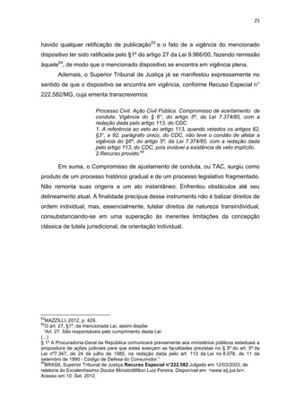 25
havido qualquer retificação de publicação63
e o fato de a vigência do mencionado
dispositivo ter sido ratificada pelo §1º do artigo 27 da Lei 9.966/00, fazendo remissão
àquele64
, de modo que o mencionado dispositivo se encontra em vigência plena.
Ademais, o Superior Tribunal de Justiça já se manifestou expressamente no
sentido de que o dispositivo se encontra em vigência, conforme Recuso Especial n°
222.582/MG, cuja ementa transcrevemos:
Processo Civil. Ação Civil Pública. Compromisso de acertamento de
conduta. Vigência do § 6°, do artigo 5º, da Lei 7.374/85, com a
redação dada pelo artigo 113, do CDC.
1. A referência ao veto ao artigo 113, quando vetados os artigos 82,
§3°, e 92, parágrafo único, do CDC, não teve o condão de afetar a
vigência do §6º, do artigo 5º, da Lei 7.374/85, com a redação dada
pelo artigo 113, do CDC, pois inviável a existência de veto implícito.
2.Recurso provido.65
Em suma, o Compromisso de ajustamento de conduta, ou TAC, surgiu como
produto de um processo histórico gradual e de um processo legislativo fragmentado.
Não remonta suas origens a um ato instantâneo. Enfrentou obstáculos até seu
delineamento atual. A finalidade precípua desse instrumento não é balizar direitos de
ordem individual, mas, essencialmente, tutelar direitos de natureza transindividual,
consubstanciando-se em uma superação às inerentes limitações da concepção
clássica de tutela jurisdicional, de orientação individual.
63
MAZZILLI, 2012, p. 429.
64
O art. 27, §1º, da mencionada Lei, assim dispõe:
“Art. 27. São responsáveis pelo cumprimento desta Lei:
(...)
§ 1º A Procuradoria-Geral da República comunicará previamente aos ministérios públicos estaduais a
propositura de ações judiciais para que estes exerçam as faculdades previstas no § 5º do art. 5º da
Lei nº7.347, de 24 de julho de 1985, na redação dada pelo art. 113 da Lei no 8.078, de 11 de
setembro de 1990 - Código de Defesa do Consumidor.”
65
BRASIL.Superior Tribunal de Justiça.Recurso Especial n°222.582.Julgado em 12/03/2003, de
relatoria do Excelentíssimo Doutor MinistroMilton Luiz Pereira. Disponível em: <www.stj.jus.br>.
Acesso em 10. Set. 2012.
 