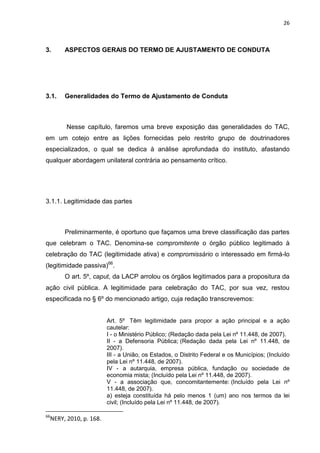 26
3. ASPECTOS GERAIS DO TERMO DE AJUSTAMENTO DE CONDUTA
3.1. Generalidades do Termo de Ajustamento de Conduta
Nesse capítulo, faremos uma breve exposição das generalidades do TAC,
em um cotejo entre as lições fornecidas pelo restrito grupo de doutrinadores
especializados, o qual se dedica à análise aprofundada do instituto, afastando
qualquer abordagem unilateral contrária ao pensamento crítico.
3.1.1. Legitimidade das partes
Preliminarmente, é oportuno que façamos uma breve classificação das partes
que celebram o TAC. Denomina-se compromitente o órgão público legitimado à
celebração do TAC (legitimidade ativa) e compromissário o interessado em firmá-lo
(legitimidade passiva)66
.
O art. 5º, caput, da LACP arrolou os órgãos legitimados para a propositura da
ação civil pública. A legitimidade para celebração do TAC, por sua vez, restou
especificada no § 6º do mencionado artigo, cuja redação transcrevemos:
Art. 5º Têm legitimidade para propor a ação principal e a ação
cautelar:
I - o Ministério Público; (Redação dada pela Lei nº 11.448, de 2007).
II - a Defensoria Pública; (Redação dada pela Lei nº 11.448, de
2007).
III - a União, os Estados, o Distrito Federal e os Municípios; (Incluído
pela Lei nº 11.448, de 2007).
IV - a autarquia, empresa pública, fundação ou sociedade de
economia mista; (Incluído pela Lei nº 11.448, de 2007).
V - a associação que, concomitantemente: (Incluído pela Lei nº
11.448, de 2007).
a) esteja constituída há pelo menos 1 (um) ano nos termos da lei
civil; (Incluído pela Lei nº 11.448, de 2007).
66
NERY, 2010, p. 168.
 