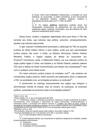 27
b) inclua, entre suas finalidades institucionais, a proteção ao meio
ambiente, ao consumidor, à ordem econômica, à livre concorrência
ou ao patrimônio artístico, estético, histórico, turístico e
paisagístico.(Incluído pela Lei nº 11.448, de 2007).
(...)
§ 6° Os órgãos públicos legitimados poderão tomar dos
interessados compromisso de ajustamento de sua conduta às
exigências legais, mediante cominações, que terá eficácia de título
executivo extrajudicial (grifo nosso).
Dessa forma, conferiu o legislador legitimidade ativa para firmar o TAC tão
somente aos entes, cuja natureza seja pública, excluindo, consequentemente,
aqueles cuja natureza seja privada.
A rigor, estariam imediatamente autorizados a celebração do TAC as pessoas
jurídicas de direito público interno e seus órgãos, ainda que sem personalidade
jurídica própria, tais como: a União, os Estados, Municípios, Distrito Federal,
Ministério Público e órgãos estatais de defesa do consumidor (ex.
Procons)67
.Incluiríamos, ainda, a Defensoria Pública, por sua natureza jurídica de
órgão público ligado à União, aos Estados e ao Distrito Federal, podendo celebrar
TAC para a defesa de direito transindividuais que atinjam aos necessitados68
, bem
como a qualquer outra classe social.
Por terem estrutura jurídica própria de entidades civis69
, não podendo ser
considerados órgãos públicos, estão excluídos dos legitimados ativos a celebrarem
o TAC: as sociedades civis, as fundações privadas e os sindicatos70
.
A controvérsia se restringe exclusivamente aos órgãos que integram a
administração indireta do Estado. Aqui se incluem: as autarquias, as empresas
públicas, sociedades de economia mista e as fundações públicas71
.
67
NERY, 2010, 169.
68
Assim dispõe o art. 1º da Lei Complementar 80/1994:
Art. 1º A Defensoria Pública é instituição permanente, essencial à função jurisdicional do Estado,
incumbindo-lhe, como expressão e instrumento do regime democrático, fundamentalmente, a
orientação jurídica, a promoção dos direitos humanos e a defesa, em todos os graus, judicial e
extrajudicial, dos direitos individuais e coletivos, de forma integral e gratuita, aos necessitados, assim
considerados na forma do inciso LXXIV do art. 5º da Constituição Federal (grifo nosso).
69
MAZZILLI, 2012, p. 433.
70
Os sindicatos, ainda que possam ajuizar ação coletiva, não podem celebrar o TAC.
71
Conforme literalidade do art. 4º do Decreto Lei Nº 200, o qual assim dispõe:
Art. 4° A Administração Federal compreende:
(...)
II - A Administração Indireta, que compreende as seguintes categorias de entidades, dotadas
de personalidade jurídica própria:
a) Autarquias;
b) Emprêsas Públicas;
c) Sociedades de Economia Mista;
 