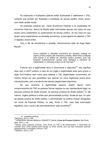 28
As autarquias e fundações públicas estão autorizadas a celebrarem o TAC,
contanto que tenham por finalidade a prestação de serviço público strictu sensu,
com nítido caráter social.
As empresas públicas (ex.: Caixa Econômica Federal) e as sociedades de
economia mista (ex.: Banco do Brasil) estão autorizadas apenas nos casos em que
atuem como prestadoras ou exploradoras de serviço público. Já nos caso em que
atuem como exploradoras na atividade econômica, a prerrogativa de celebrar o TAC
é negada a esses entes.
Com o fito de elucidarmos a questão, transcrevemos lição de Hugo Nigro
Mazzili:
Como exploram a atividade econômica em situação análoga ao
regime jurídico próprio das empresas privadas, faltam-lhes condições
para buscar a só defesa do interesse público primário, pois não
estariam suficientemente isentas para distinguir o interesse da
coletividade e o interesse próprio ou de mercado.72
Frise-se que a legitimidade ativa é concorrente e disjuntiva73
. Isso significa
dizer que a LACP conferiu a mais de um órgão a legitimidade ativa para propor a
Ação Civil Pública, bem como para celebrar o TAC (legitimidade concorrente), ao
mesmo tempo em que possibilitou que apenas um único legitimado possa atuar
individualmente, sem a anuência dos demais (legitimidade disjuntiva).
No que concerne à legitimidade passiva, podem figurar como
compromissários do TAC as pessoas físicas capazes ou seu representante legal, as
pessoas jurídicas de direito privado, as pessoas jurídicas de direito público74
e, até
mesmo, órgãos públicos e entes sem personalidade jurídica. Sinala-se que, no caso
da pessoa jurídica de direito público, o administrador só poderá contrair obrigações
em nome da Fazenda Pública, ou seja, firmar o TAC, caso haja autorização
legislativa, sem a qual o ato será atacável por ação anulatória75
.
d) fundações públicas.
72
MAZZILLI, 2012, p. 434.
73
CERQUEIRA, Marcelo Malheiros; DONIZETTI, Elpídio. Curso de Processo Coletivo. São Paulo:
Atlas, 2010, p. 139.
74
Nesses casos (pessoas jurídicas), como firmar um TAC é ato extraordinário, o instrumento de
mandato deve conter poderes para transigir ou firmar acordo, sem que seja necessário autorizar
expressamente o mandatário a firmar o TAC.
75
MAZZILLI, 2012, p. 437.
 