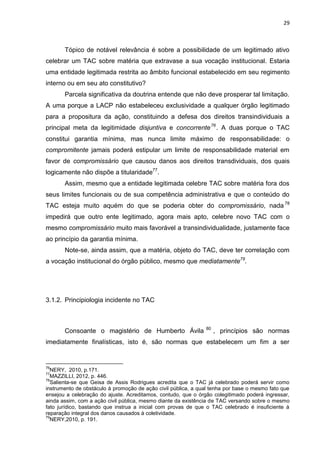 29
Tópico de notável relevância é sobre a possibilidade de um legitimado ativo
celebrar um TAC sobre matéria que extravase a sua vocação institucional. Estaria
uma entidade legitimada restrita ao âmbito funcional estabelecido em seu regimento
interno ou em seu ato constitutivo?
Parcela significativa da doutrina entende que não deve prosperar tal limitação.
A uma porque a LACP não estabeleceu exclusividade a qualquer órgão legitimado
para a propositura da ação, constituindo a defesa dos direitos transindividuais a
principal meta da legitimidade disjuntiva e concorrente76
. A duas porque o TAC
constitui garantia mínima, mas nunca limite máximo de responsabilidade: o
compromitente jamais poderá estipular um limite de responsabilidade material em
favor de compromissário que causou danos aos direitos transdividuais, dos quais
logicamente não dispõe a titularidade77
.
Assim, mesmo que a entidade legitimada celebre TAC sobre matéria fora dos
seus limites funcionais ou de sua competência administrativa e que o conteúdo do
TAC esteja muito aquém do que se poderia obter do compromissário, nada 78
impedirá que outro ente legitimado, agora mais apto, celebre novo TAC com o
mesmo compromissário muito mais favorável a transindividualidade, justamente face
ao princípio da garantia mínima.
Note-se, ainda assim, que a matéria, objeto do TAC, deve ter correlação com
a vocação institucional do órgão público, mesmo que mediatamente79
.
3.1.2. Principiologia incidente no TAC
Consoante o magistério de Humberto Ávila 80
, princípios são normas
imediatamente finalísticas, isto é, são normas que estabelecem um fim a ser
76
NERY, 2010, p.171.
77
MAZZILLI, 2012, p. 446.
78
Salienta-se que Geisa de Assis Rodrigues acredita que o TAC já celebrado poderá servir como
instrumento de obstáculo à promoção de ação civil pública, a qual tenha por base o mesmo fato que
ensejou a celebração do ajuste. Acreditamos, contudo, que o órgão colegitimado poderá ingressar,
ainda assim, com a ação civil pública, mesmo diante da existência de TAC versando sobre o mesmo
fato jurídico, bastando que instrua a inicial com provas de que o TAC celebrado é insuficiente à
reparação integral dos danos causados à coletividade.
79
NERY,2010, p. 191.
 