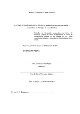MÁRCIO CAUDURO STEINTRASSER
O TERMO DE AJUSTAMENTO DE CONDUTA: aspectos gerais, natureza jurídica e
necessidade de efetivação de sua publicidade
Trabalho de Conclusão apresentado ao Curso de
Ciências Jurídicas e Sociais da Faculdade de Direito da
Universidade Federal do Rio Grande do Sul, como
requisito parcial para a obtenção do título de bacharel em
direito.
Aprovado, em Porto Alegre, em 07 de janeiro de 2013.
BANCA EXAMINADORA:
_____________________________________________________
Prof. Dr. Klaus Cohen Koplin
Orientador
_____________________________________________________
Prof. Dr. Daniel Francisco Mitidiero
_____________________________________________________
Prof. Dr. Sérgio Luis Wetzel de Mattos
De acordo do Graduando: ______________________________.
 