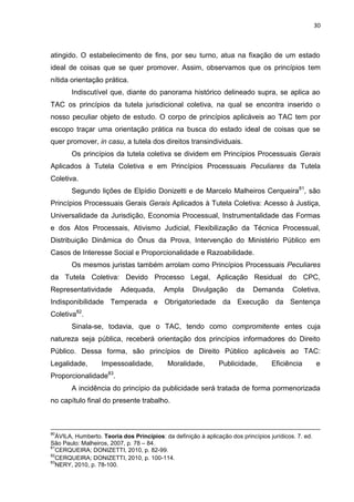 30
atingido. O estabelecimento de fins, por seu turno, atua na fixação de um estado
ideal de coisas que se quer promover. Assim, observamos que os princípios tem
nítida orientação prática.
Indiscutível que, diante do panorama histórico delineado supra, se aplica ao
TAC os princípios da tutela jurisdicional coletiva, na qual se encontra inserido o
nosso peculiar objeto de estudo. O corpo de princípios aplicáveis ao TAC tem por
escopo traçar uma orientação prática na busca do estado ideal de coisas que se
quer promover, in casu, a tutela dos direitos transindividuais.
Os princípios da tutela coletiva se dividem em Princípios Processuais Gerais
Aplicados à Tutela Coletiva e em Princípios Processuais Peculiares da Tutela
Coletiva.
Segundo lições de Elpídio Donizetti e de Marcelo Malheiros Cerqueira81
, são
Princípios Processuais Gerais Gerais Aplicados à Tutela Coletiva: Acesso à Justiça,
Universalidade da Jurisdição, Economia Processual, Instrumentalidade das Formas
e dos Atos Processais, Ativismo Judicial, Flexibilização da Técnica Processual,
Distribuição Dinâmica do Ônus da Prova, Intervenção do Ministério Público em
Casos de Interesse Social e Proporcionalidade e Razoabilidade.
Os mesmos juristas também arrolam como Princípios Processuais Peculiares
da Tutela Coletiva: Devido Processo Legal, Aplicação Residual do CPC,
Representatividade Adequada, Ampla Divulgação da Demanda Coletiva,
Indisponibilidade Temperada e Obrigatoriedade da Execução da Sentença
Coletiva82
.
Sinala-se, todavia, que o TAC, tendo como compromitente entes cuja
natureza seja pública, receberá orientação dos princípios informadores do Direito
Público. Dessa forma, são princípios de Direito Público aplicáveis ao TAC:
Legalidade, Impessoalidade, Moralidade, Publicidade, Eficiência e
Proporcionalidade83
.
A incidência do princípio da publicidade será tratada de forma pormenorizada
no capítulo final do presente trabalho.
80
ÁVILA, Humberto. Teoria dos Princípios: da definição à aplicação dos princípios jurídicos. 7. ed.
São Paulo: Malheiros, 2007, p. 78 – 84.
81
CERQUEIRA; DONIZETTI, 2010, p. 82-99.
82
CERQUEIRA; DONIZETTI, 2010, p. 100-114.
83
NERY, 2010, p. 78-100.
 
