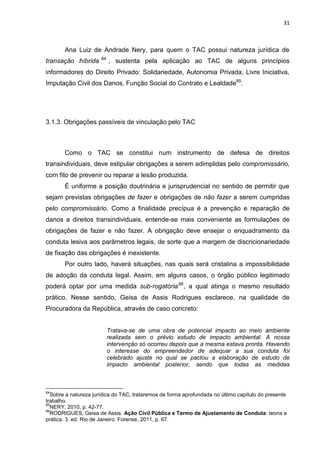 31
Ana Luiz de Andrade Nery, para quem o TAC possui natureza jurídica de
transação híbrida 84
, sustenta pela aplicação ao TAC de alguns princípios
informadores do Direito Privado: Solidariedade, Autonomia Privada, Livre Iniciativa,
Imputação Civil dos Danos, Função Social do Contrato e Lealdade85
.
3.1.3. Obrigações passíveis de vinculação pelo TAC
Como o TAC se constitui num instrumento de defesa de direitos
transindividuais, deve estipular obrigações a serem adimplidas pelo compromissário,
com fito de prevenir ou reparar a lesão produzida.
É uniforme a posição doutrinária e jurisprudencial no sentido de permitir que
sejam previstas obrigações de fazer e obrigações de não fazer a serem cumpridas
pelo compromissário. Como a finalidade precípua é a prevenção e reparação de
danos a direitos transindividuais, entende-se mais conveniente as formulações de
obrigações de fazer e não fazer. A obrigação deve ensejar o enquadramento da
conduta lesiva aos parâmetros legais, de sorte que a margem de discricionariedade
de fixação das obrigações é inexistente.
Por outro lado, haverá situações, nas quais será cristalina a impossibilidade
de adoção da conduta legal. Assim, em alguns casos, o órgão público legitimado
poderá optar por uma medida sub-rogatória86
, a qual atinga o mesmo resultado
prático. Nesse sentido, Geisa de Assis Rodrigues esclarece, na qualidade de
Procuradora da República, através de caso concreto:
Tratava-se de uma obra de potencial impacto ao meio ambiente
realizada sem o prévio estudo de impacto ambiental. A nossa
intervenção só ocorreu depois que a mesma estava pronta. Havendo
o interesse do empreendedor de adequar a sua conduta foi
celebrado ajuste no qual se pactou a elaboração de estudo de
impacto ambiental posterior, sendo que todas as medidas
84
Sobre a natureza jurídica do TAC, trataremos de forma aprofundada no último capítulo do presente
trabalho.
85
NERY, 2010, p. 42-77.
86
RODRIGUES, Geisa de Assis. Ação Civil Pública e Termo de Ajustamento de Conduta: teoria e
prática. 3. ed. Rio de Janeiro: Forense, 2011, p. 67.
 