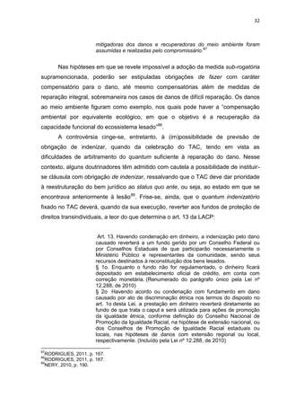 32
mitigadoras dos danos e recuperadoras do meio ambiente foram
assumidas e realizadas pelo compromissário.87
Nas hipóteses em que se revele impossível a adoção da medida sub-rogatória
supramencionada, poderão ser estipuladas obrigações de fazer com caráter
compensatório para o dano, até mesmo compensatórias além de medidas de
reparação integral, sobremaneira nos casos de danos de difícil reparação. Os danos
ao meio ambiente figuram como exemplo, nos quais pode haver a “compensação
ambiental por equivalente ecológico, em que o objetivo é a recuperação da
capacidade funcional do ecossistema lesado”88
.
A controvérsia cinge-se, entretanto, à (im)possibilidade de previsão de
obrigação de indenizar, quando da celebração do TAC, tendo em vista as
dificuldades de arbitramento do quantum suficiente à reparação do dano. Nesse
contexto, alguns doutrinadores têm admitido com cautela a possibilidade de instituir-
se cláusula com obrigação de indenizar, ressalvando que o TAC deve dar prioridade
à reestruturação do bem jurídico ao status quo ante, ou seja, ao estado em que se
encontrava anteriormente à lesão89
. Frise-se, ainda, que o quantum indenizatório
fixado no TAC deverá, quando da sua execução, reverter aos fundos de proteção de
direitos transindividuais, a teor do que determina o art. 13 da LACP:
Art. 13. Havendo condenação em dinheiro, a indenização pelo dano
causado reverterá a um fundo gerido por um Conselho Federal ou
por Conselhos Estaduais de que participarão necessariamente o
Ministério Público e representantes da comunidade, sendo seus
recursos destinados à reconstituição dos bens lesados.
§ 1o. Enquanto o fundo não for regulamentado, o dinheiro ficará
depositado em estabelecimento oficial de crédito, em conta com
correção monetária. (Renumerado do parágrafo único pela Lei nº
12.288, de 2010)
§ 2o Havendo acordo ou condenação com fundamento em dano
causado por ato de discriminação étnica nos termos do disposto no
art. 1o desta Lei, a prestação em dinheiro reverterá diretamente ao
fundo de que trata o caput e será utilizada para ações de promoção
da igualdade étnica, conforme definição do Conselho Nacional de
Promoção da Igualdade Racial, na hipótese de extensão nacional, ou
dos Conselhos de Promoção de Igualdade Racial estaduais ou
locais, nas hipóteses de danos com extensão regional ou local,
respectivamente. (Incluído pela Lei nº 12.288, de 2010)
87
RODRIGUES, 2011, p. 167.
88
RODRIGUES, 2011, p. 167.
89
NERY, 2010, p. 190.
 