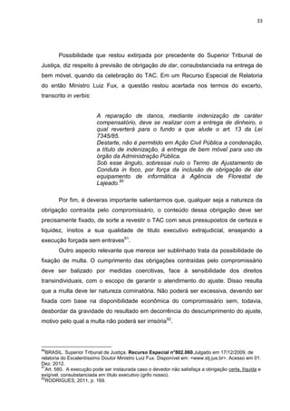 33
Possibilidade que restou extirpada por precedente do Superior Tribunal de
Justiça, diz respeito à previsão de obrigação de dar, consubstanciada na entrega de
bem móvel, quando da celebração do TAC. Em um Recurso Especial de Relatoria
do então Ministro Luiz Fux, a questão restou acertada nos termos do excerto,
transcrito in verbis:
A reparação de danos, mediante indenização de caráter
compensatório, deve se realizar com a entrega de dinheiro, o
qual reverterá para o fundo a que alude o art. 13 da Lei
7345/85.
Destarte, não é permitido em Ação Civil Pública a condenação,
a título de indenização, à entrega de bem móvel para uso de
órgão da Administração Pública.
Sob esse ângulo, sobressai nulo o Termo de Ajustamento de
Conduta in foco, por força da inclusão de obrigação de dar
equipamento de informática à Agência de Florestal de
Lajeado.90
Por fim, é deveras importante salientarmos que, qualquer seja a natureza da
obrigação contraída pelo compromissário, o conteúdo dessa obrigação deve ser
precisamente fixado, de sorte a revestir o TAC com seus pressupostos de certeza e
liquidez, ínsitos a sua qualidade de titulo executivo extrajudicial, ensejando a
execução forçada sem entraves91
.
Outro aspecto relevante que merece ser sublinhado trata da possibilidade de
fixação de multa. O cumprimento das obrigações contraídas pelo compromissário
deve ser balizado por medidas coercitivas, face à sensibilidade dos direitos
transindividuais, com o escopo de garantir o atendimento do ajuste. Disso resulta
que a multa deve ter natureza cominatória. Não poderá ser excessiva, devendo ser
fixada com base na disponibilidade econômica do compromissário sem, todavia,
desbordar da gravidade do resultado em decorrência do descumprimento do ajuste,
motivo pelo qual a multa não poderá ser irrisória92
.
90
BRASIL. Superior Tribunal de Justiça. Recurso Especial n°802.060.Julgado em 17/12/2009, de
relatoria do Excelentíssimo Doutor Ministro Luiz Fux. Disponível em: <www.stj.jus.br>. Acesso em 01.
Dez. 2012.
91
Art. 580. A execução pode ser instaurada caso o devedor não satisfaça a obrigação certa, líquida e
exigível, consubstanciada em título executivo (grifo nosso).
92
RODRIGUES, 2011, p. 169.
 