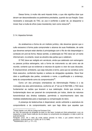 34
Dessa forma, à multa não será imposto limite, o que não significa dizer que
devam ser desconsiderados os parâmetros precitados, quando da sua fixação. Caso
necessário a execução do TAC, ao Juiz é conferido o poder de, ao despachar a
inicial, fixar a multa de ofício (caso inexistente), bem como reduzi-la93
.
3.1.4. Aspectos formais
Ao analisarmos a forma de um instituto jurídico, não devemos ignorar que o
culto excessivo à forma pode comprometer o alcance de suas finalidades, de sorte
que devemos sempre estar atentos à principiologia com o fito de não desprestigiar o
conteúdo em prol da forma. Nesse sentido, a celebração do TAC deve ser um tanto
informal sem, no entanto, recair ao alvedrio das partes que o celebram.
O TAC deve ser redigido em vernáculo, ainda que celebrado com estrangeiro
ou pessoa jurídica estrangeira, sob a forma de instrumento ou até como ata de
reunião, contanto que se evidencie a natureza do ajuste e o teor de suas cláusulas.
É imprescindível, entretanto, que seja reduzido à termo, para que se constitua como
título executivo, conferindo liquidez e certeza às obrigações ajustadas. Deve ficar
claro a qualificação das partes, constando o nome, a qualificação e o endereço,
tanto do compromitente como do compromissário94
.
Como um dos princípios orientadores da Administração Pública é o da
motivação dos atos administrativos, conforme art. 2º da Lei 9.784/1999, o TAC deve
fundamentar as razões que levaram a sua celebração. Ainda que concisa, a
fundamentação deve ser passível de compreensão por todos, diante da natureza
transindividual dos direitos tutelados, permitindo o reconhecimento claro das
medidas estabelecidas para a reparação ou compensação do dano.
A presença de testemunhas é dispensável, sendo suficiente a assinatura do
compromitente e do compromissário, sem que haja óbice que aqueles que
93
Assim dispõe o art. 645 do Código de Processo Civil:
Art. 645. Na execução de obrigação de fazer ou não fazer, fundada em título extrajudicial, o juiz, ao
despachar a inicial, fixará multa por dia de atraso no cumprimento da obrigação e a data a partir da
qual será devida.
Parágrafo único. Se o valor da multa estiver previsto no título, o juiz poderá reduzi-lo se
excessivo. (Incluído pela Lei nº 8.953, de 13.12.1994)
94
RODRIGUES, 2011, p. 171–172.
 