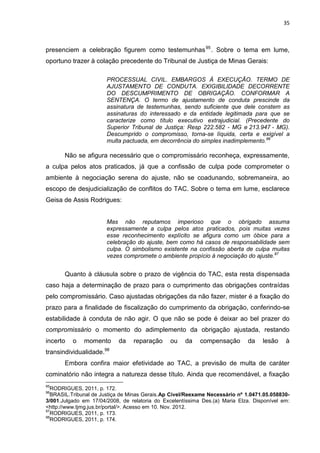 35
presenciem a celebração figurem como testemunhas95
. Sobre o tema em lume,
oportuno trazer à colação precedente do Tribunal de Justiça de Minas Gerais:
PROCESSUAL CIVIL. EMBARGOS À EXECUÇÃO. TERMO DE
AJUSTAMENTO DE CONDUTA. EXIGIBILIDADE DECORRENTE
DO DESCUMPRIMENTO DE OBRIGAÇÃO. CONFORMAR A
SENTENÇA. O termo de ajustamento de conduta prescinde da
assinatura de testemunhas, sendo suficiente que dele constem as
assinaturas do interessado e da entidade legitimada para que se
caracterize como título executivo extrajudicial. (Precedente do
Superior Tribunal de Justiça: Resp 222.582 - MG e 213.947 - MG).
Descumprido o compromisso, torna-se líquida, certa e exigível a
multa pactuada, em decorrência do simples inadimplemento.96
Não se afigura necessário que o compromissário reconheça, expressamente,
a culpa pelos atos praticados, já que a confissão de culpa pode comprometer o
ambiente à negociação serena do ajuste, não se coadunando, sobremaneira, ao
escopo de desjudicialização de conflitos do TAC. Sobre o tema em lume, esclarece
Geisa de Assis Rodrigues:
Mas não reputamos imperioso que o obrigado assuma
expressamente a culpa pelos atos praticados, pois muitas vezes
esse reconhecimento explícito se afigura como um óbice para a
celebração do ajuste, bem como há casos de responsabilidade sem
culpa. O simbolismo existente na confissão aberta de culpa muitas
vezes compromete o ambiente propício à negociação do ajuste.97
Quanto à cláusula sobre o prazo de vigência do TAC, esta resta dispensada
caso haja a determinação de prazo para o cumprimento das obrigações contraídas
pelo compromissário. Caso ajustadas obrigações da não fazer, mister é a fixação do
prazo para a finalidade de fiscalização do cumprimento da obrigação, conferindo-se
estabilidade à conduta de não agir. O que não se pode é deixar ao bel prazer do
compromissário o momento do adimplemento da obrigação ajustada, restando
incerto o momento da reparação ou da compensação da lesão à
transindividualidade.98
Embora confira maior efetividade ao TAC, a previsão de multa de caráter
cominatório não integra a natureza desse título. Ainda que recomendável, a fixação
95
RODRIGUES, 2011, p. 172.
96
BRASIL.Tribunal de Justiça de Minas Gerais.Ap Cível/Reexame Necessário nº 1.0471.05.058830-
3/001.Julgado em 17/04/2008, de relatoria do Excelentíssima Des.(a) Maria Elza. Disponível em:
<http://www.tjmg.jus.br/portal/>. Acesso em 10. Nov. 2012.
97
RODRIGUES, 2011, p. 173.
98
RODRIGUES, 2011, p. 174.
 
