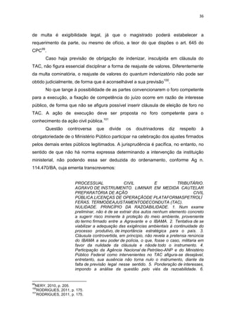 36
de multa é exigibilidade legal, já que o magistrado poderá estabelecer a
requerimento da parte, ou mesmo de ofício, a teor do que dispões o art. 645 do
CPC99
.
Caso haja previsão de obrigação de indenizar, insculpida em cláusula do
TAC, não figura essencial disciplinar a forma de reajuste de valores. Diferentemente
da multa cominatória, o reajuste de valores do quantum indenizatório não pode ser
obtido judicialmente, de forma que é aconselhável a sua previsão100
.
No que tange à possibilidade de as partes convencionarem o foro competente
para a execução, a fixação de competência do juízo ocorre em razão de interesse
público, de forma que não se afigura possível inserir cláusula de eleição de foro no
TAC. A ação de execução deve ser proposta no foro competente para o
conhecimento da ação civil pública.101
Questão controversa que divide os doutrinadores diz respeito à
obrigatoriedade de o Ministério Público participar na celebração dos ajustes firmados
pelos demais entes públicos legitimados. A jurisprudência é pacífica, no entanto, no
sentido de que não há norma expressa determinando a intervenção da instituição
ministerial, não podendo essa ser deduzida do ordenamento, conforme Ag n.
114.470/BA, cuja ementa transcrevemos:
PROCESSUAL CIVIL E TRIBUTÁRIO.
AGRAVO DE INSTRUMENTO. LIMINAR EM MEDIDA CAUTELAR
PREPARATÓRIA DE AÇÃO CIVIL
PÚBLICA.LICENÇAS DE OPERAÇÃODE PLATAFORMASPETROLÍ
FERAS. TERMODEAJUSTAMENTODECONDUTA (TAC).
NULIDADE. PRINCÍPIO DA RAZOABILIDADE. 1. Num exame
preliminar, não é de se extrair dos autos nenhum elemento concreto
a sugerir risco iminente à proteção do meio ambiente, proveniente
do termo firmado entre a Agravante e o IBAMA. 2. Tentativa de se
viabilizar a adequação das exigências ambientais à continuidade do
processo produtivo, de importância estratégica para o país. 3.
Cláusula controvertida, em princípio, não revela a pretensa renúncia
do IBAMA a seu poder de polícia, o que, fosse o caso, militaria em
favor da nulidade da cláusula e nãode todo o instrumento. 4.
Participação da Agência Nacional de Petróleo-ANP e do Ministério
Público Federal como intervenientes no TAC afigura-se desejável,
entretanto, sua ausência não torna nulo o instrumento, diante da
falta de previsão legal nesse sentido. 5. Ponderação de interesses,
impondo a análise da questão pelo viés da razoabilidade. 6.
99
NERY, 2010, p. 205.
100
RODRIGUES, 2011, p. 175.
101
RODRIGUES, 2011, p. 175.
 
