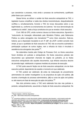 38
que caracteriza o processo, mais ainda o processo de conhecimento, qualificado
pelas fases que o permeia.
Dessa forma, ao atribuir o caráter de título executivo extrajudicial ao TAC, o
legislador buscou simplificar a tutela dos direitos transindividuais, desjudicializando
conflitos e, simultaneamente, livrando o TAC de novas discussões sobre a sua
legitimidade ou, conforme os ensinamentos de Liebman, “de nova demonstração da
existência do crédito”, dada a força constitutiva de que se reveste o título executivo.
O art. 585 do CPC, arrola numerus clausus os títulos executivos, figurando o
“instrumento de transação referendado pelo Ministério Público, pela Defensoria
Pública ou pelos advogados dos transatores” 104
como título executivo. Note-se,
todavia, que a disposição insculpida no art. 5º, §6º, da LACP, contém conceito mais
amplo, já que a qualidade de título executivo do TAC não se encontra submetida à
participação qualquer de outros órgãos, nem a eficácia do título é vinculada à
assistência dos advogados das partes105
.
Na sistemática trazida pelo Código de Processo Civil, os títulos executivos
foram divididos em judiciais e extrajudiciais. Os títulos executivos judiciais são
documentos que apresentam chancela de órgãos do judiciário, já os títulos
executivos extrajudiciais são aqueles documentos, cuja eficácia executiva decorre
de previsão legal, viabilizando o ingresso imediato do processo de execução.
O TAC pode assumir feição ora de título executivo extrajudicial, ora de título
executivo judicial, dependendo da ocasião e momento em que celebrado.
O TAC poderá ser celebrado: (i) antes da instauração de procedimento
administrativo de caráter investigatório ou da propositura de ação civil pública, (ii)
durante a tramitação do processo administrativo, (iii) no curso de ação civil pública
ou até mesmo em fase de execução de ação civil pública.106
Nos dois primeiros casos, o TAC será celebrado fora das vias judiciais e,
portanto, extrajudicialmente, assumindo a feição de título executivo extrajudicial. No
104
Assim dispõe o referido dispositivo:
Art. 585. São títulos executivos extrajudiciais:
(...)
II - a escritura pública ou outro documento público assinado pelo devedor; o documento particular
assinado pelo devedor e por duas testemunhas; o instrumento de transação referendado pelo
Ministério Público, pela Defensoria Pública ou pelos advogados dos transatores (grifo nosso);
105
SANTOS, José de Carvalho. Ação civil pública: comentários por artigos. Rio de Janeiro: Freitas
Bastos, 1995, p. 225.
106
NERY, 2010, p. 243.
 
