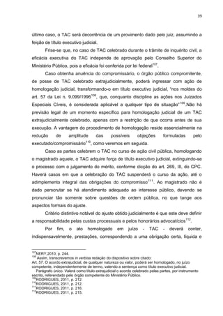 39
último caso, o TAC será decorrência de um provimento dado pelo juiz, assumindo a
feição de título executivo judicial.
Frise-se que, no caso de TAC celebrado durante o trâmite de inquérito civil, a
eficácia executiva do TAC independe de aprovação pelo Conselho Superior do
Ministério Público, pois a eficácia foi conferida por lei federal107
.
Caso obtenha anuência do compromissário, o órgão público compromitente,
de posse de TAC celebrado extrajudicialmente, poderá ingressar com ação de
homologação judicial, transformando-o em título executivo judicial, “nos moldes do
art. 57 da Lei n. 9.099/1996108
, que, conquanto discipline as ações nos Juizados
Especiais Cíveis, é considerada aplicável a qualquer tipo de situação”109
.Não há
previsão legal de um momento específico para homologação judicial de um TAC
extrajudicialmente celebrado, apenas com a restrição de que ocorra antes de sua
execução. A vantagem do procedimento de homologação reside essencialmente na
redução de amplitude das possíveis objeções formuladas pelo
executado/compromissário110
, como veremos em seguida.
Caso as partes celebrem o TAC no curso de ação civil pública, homologando
o magistrado aquele, o TAC adquire força de título executivo judicial, extinguindo-se
o processo com o julgamento do mérito, conforme dicção do art. 269, III, do CPC.
Haverá casos em que a celebração do TAC suspenderá o curso da ação, até o
adimplemento integral das obrigações do compromisso111
. Ao magistrado não é
dado perscrutar se há atendimento adequado ao interesse público, devendo se
pronunciar tão somente sobre questões de ordem pública, no que tange aos
aspectos formais do ajuste.
Critério distintivo notável do ajuste obtido judicialmente é que este deve definir
a responsabilidade pelas custas processuais e pelos honorários advocatícios112
.
Por fim, o ato homologado em juízo - TAC - deverá conter,
indispensavelmente, prestações, correspondendo a uma obrigação certa, líquida e
107
NERY,2010, p. 244.
108
Assim, transcrevemos in verbisa redação do dispositivo sobre citado:
Art. 57. O acordo extrajudicial, de qualquer natureza ou valor, poderá ser homologado, no juízo
competente, independentemente de termo, valendo a sentença como título executivo judicial.
Parágrafo único. Valerá como título extrajudicial o acordo celebrado pelas partes, por instrumento
escrito, referendado pelo órgão competente do Ministério Público.
109
RODRIGUES, 2011, p. 212.
110
RODRIGUES, 2011, p. 212.
111
RODRIGUES, 2011, p. 216.
112
RODRIGUES, 2011, p. 215.
 