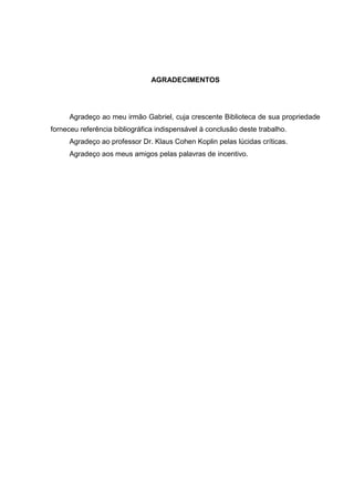 AGRADECIMENTOS
Agradeço ao meu irmão Gabriel, cuja crescente Biblioteca de sua propriedade
forneceu referência bibliográfica indispensável à conclusão deste trabalho.
Agradeço ao professor Dr. Klaus Cohen Koplin pelas lúcidas críticas.
Agradeço aos meus amigos pelas palavras de incentivo.
 