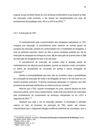 40
exigível, já que somente diante de uma sentença condenatória é que poderá se falar
em execução. Caso contrário, o ato deverá ser complementado por meio de
procedimento de liquidação (arts. 475-A a 475-H do CPC).113
3.2.1. A execução do TAC
O inadimplemento pelo compromissário das obrigações estipuladas no TAC
ensejará sua execução. O procedimento deve observar as normas gerais do
processo de execução, sempre em conformidade com a modalidade de obrigação, a
qual se pretende executar. Assim os ritos a serem adotados poderão ser: (i) de
execução de obrigação de entrega de coisa, (ii) de execução de quantia certa ou (iii)
de execução de obrigação de fazer e de não fazer.
O procedimento de execução de quantia certa é adotado diante do
inadimplemento da cláusula penal ajustada, quando se estipulou multa cominatória,
ou diante da necessidade de conversão em perdas e danos (obrigação de
indenizar)114
.
Devido à incompatibilidade dos ritos, não se considera viável a possibilidade
de cumulação da execução de multa e da obrigação de fazer e de não fazer em um
mesmo processo executivo. A técnica processual adequada é o ingresso com dois
processos de execução distribuídos ao mesmo juízo por conexão.115
Note-se que o TAC, quando homologado em juízo, adquire eficácia de título
executivo judicial, como vimos anteriormente, razão pela qual deverá ser executado
pelo procedimento do cumprimento de sentença, disciplinado no art. 475-I e
seguintes do CPC.116
Qualquer que seja o rito da execução adotado, a conciliação é admitida
mesmo no bojo do processo de execução do TAC, sendo, até mesmo,
recomendável que o magistrado designe audiência preliminar de conciliação, com o
113
THEODORO JÚNIOR, Humberto. Processo de Execução e Cumprimento da Sentença. 25 ed.
São Paulo: LEUD, 2008, p. 601.
114
NERY, 2010, p. 252.
115
RODRIGUES, 2011, p. 211.
116
NERY, 2010, p. 259.
 