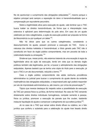 41
fito de oportunizar o cumprimento das obrigações estipuladas117
, mesmo porque o
objetivo principal será sempre a reparação do dano à transindividualidade que a
compensação por equivalente pecuniário.
Sobre a legitimidade ativa para execução do ajuste, vale lembrar que o TAC
busca tutelar os direitos transindividuais, de forma que a interpretação mais
extensiva é aplicável para determinação do polo ativo. Em caso de um ajuste
celebrado por dois colegitimados, a ação de execução poderá ser proposta na forma
de litisconsórcio ou por qualquer um deles118
.
Não há óbice para que os outros colegitimados, constatando o
descumprimento do ajuste, possam promover a execução do TAC. Como a
natureza dos direitos tutelados é transindividual, o título gerado pelo TAC não é
constituído em favor do órgão público compromitente, mas em proveito de toda a
coletividade lesada ou ameaçada.119
Sinala-se que, nesse ponto, não estamos tratando de uma exceção à regra da
legitimidade ativa da ação de execução, tendo em vista que os demais órgão
públicos também são legitimados, por lei, a buscar o adimplemento das obrigações
estipuladas. Apenas bastará que se tenha uma cópia do título para a execução, já
que o TAC é um ato documentado, reduzido a termo.120
Caso o órgão público compromitente não adote nenhuma providência
administrativa ou judicial para buscar o cumprimento do ajuste diante da evidente
inadimplência das obrigações estipuladas, o responsável pelo agir poderá responder
por ato de improbidade administrativa ou, até mesmo, por crime de prevaricação121
.
Tópico que merece destaque diz respeito sobre a possibilidade de execução
do TAC por pessoa física ou jurídica, de forma individual. No caso de TAC versando
diretamente sobre direitos individuais homogêneos, compete somente à pessoa,
física ou jurídica, promover a execução da parcela que lhe couber, bastando
instaurar liquidação do ajuste e comprovar o atingimento de sua esfera jurídica122
.
Já no caso de o TAC que versar sobre direito difuso ou coletivo, se o fato
jurídico que conferiu o substrato para a celebração do ajuste tiver lesado direito
117
RODRIGUES, 2011, p. 213.
118
RODRIGUES, 2011, p. 207.
119
NERY, 2010, p. 263.
120
RODRIGUES, 2011, p. 208.
121
RODRIGUES, 2011, p. 213.
122
RODRIGUES, 2011, p. 208.
 