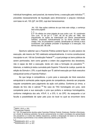 42
individual homogêneo, será possível, da mesma forma, a execução pelo indivíduo123
,
precedida necessariamente de liquidação para dimensionar o prejuízo individual,
com base no art. 103, §3º, do CDC, cujo teor transcrevemos:
Art. 103. Nas ações coletivas de que trata este código, a sentença
fará coisa julgada:
(...)
§ 3° Os efeitos da coisa julgada de que cuida o art. 16, combinado
com o art. 13 da Lei n° 7.347, de 24 de julho de 1985, não
prejudicarão as ações de indenização por danos pessoalmente
sofridos, propostas individualmente ou na forma prevista neste
código, mas, se procedente o pedido, beneficiarão as vítimas e seus
sucessores, que poderão proceder à liquidação e à execução, nos
termos dos arts. 96 a 99.
Oportuno salientar que a Fazenda Pública poderá figurar no polo passivo da
execução, até mesmo de TAC celebrado extrajudicialmente. A norma constitucional,
insculpida no art. 100 da Constituição Federal124
, a qual protege os bens públicos de
serem penhorados, bem como garante a ordem dos pagamentos dos devedores,
não é capaz de ilidir a execução, tendo em vista a formação do precatório125
.
Ademais, a matéria já restou sumulada pelo Superior Tribunal de Justiça, quando da
edição da Súmula n. 279, a qual dispõe que “É cabível execução por título executivo
extrajudicial contra a Fazenda Pública”.
No que tange à competência, o juízo para a execução de título executivo
extrajudicial é conhecido pelas regras gerais de competência, devendo ser proposta
naquele competente para julgamento da ação civil pública. Conforme já vimos, a
eleição de foro não é cabível.126
No caso do TAC homologado em juízo, será
competente para a sua execução o juízo que proferiu a sentença homologatória,
conforme inteligência dos arts. 475-P, II, e 575, II, do CPC. Ao exequente a Lei
faculta a possibilidade de optar pelo juízo do local no qual se encontram bens
123
NERY, 2010, p. 253.
124
Constituição Federal:
Art. 100. Os pagamentos devidos pelas Fazendas Públicas Federal, Estaduais, Distrital e Municipais,
em virtude de sentença judiciária, far-se-ão exclusivamente na ordem cronológica de apresentação
dos precatórios e à conta dos créditos respectivos, proibida a designação de casos ou de pessoas
nas dotações orçamentárias e nos créditos adicionais abertos para este fim.
(...)
125
RODRIGUES, 2011, p. 212.
126
RODRIGUES, 2011, p. 207.
 