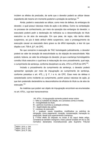 44
incidem os efeitos da preclusão, de sorte que o devedor poderá se utilizar desse
expediente até mesmo em momento posterior a prolação da sentença.132
Ainda, poderá o executado se utilizar, como meio de defesa, do embargos do
devedor, o qual possui natureza mista de ação e de defesa. Como na contestação
no processo de conhecimento, por meio da oposição dos embargos do devedor, o
executado poderá pedir a declaração de ineficácia ou a desconstituição do título
executivo ou de atos da execução. Em que pese, de regra, não tenha efeito
suspensivo, ao juiz é dado atribuir efeito suspensivo, caso o prosseguimento da
execução causar ao executado dano grave ou de difícil reparação, a teor do que
dispõe o art. 739-A, §1º, do CPC.
No que concerne à execução de TAC homologado judicialmente, o devedor
poderá se valer de exceção de executividade ou de objeção de executividade. Não
poderá, todavia, se valer de embargos do devedor, já que a sentença homologatória
constitui título executivo o qual leva à instauração de novo procedimento, qual seja,
o cumprimento de sentença, conforme disciplinam os arts. 475-I a 475-R do CPC133
.
Iniciado o procedimento de cumprimento de sentença, o devedor poderá
apresentar oposição por meio de impugnação ao cumprimento de sentença,
conforme preceitua o art. 475, j, § 1º, l e m, do CPC. Esse meio de defesa é
caracterizado como incidente ao cumprimento, porém possui natureza de ação, já
que tem pretensão declaratória ou desconstitutiva da eficácia do título ou de atos da
execução.134
As matérias que podem ser objeto de impugnação encontram-se enumeradas
no art. 475-L, cujo teor transcrevemos:
Art. 475-L. A impugnação somente poderá versar sobre:
I – falta ou nulidade da citação, se o processo correu à revelia;
II – inexigibilidade do título;
III – penhora incorreta ou avaliação errônea;
IV – ilegitimidade das partes;
V – excesso de execução;
VI – qualquer causa impeditiva, modificativa ou extintiva da
obrigação, como pagamento, novação, compensação, transação ou
prescrição, desde que superveniente à sentença.
§ 1º Para efeito do disposto no inciso II do caput deste artigo,
considera-se também inexigível o título judicial fundado em lei ou ato
normativo declarados inconstitucionais pelo Supremo Tribunal
132
NERY, 2010, p. 249.
133
NERY, 2010, p. 261.
134
NERY, 2010, P. 262.
 
